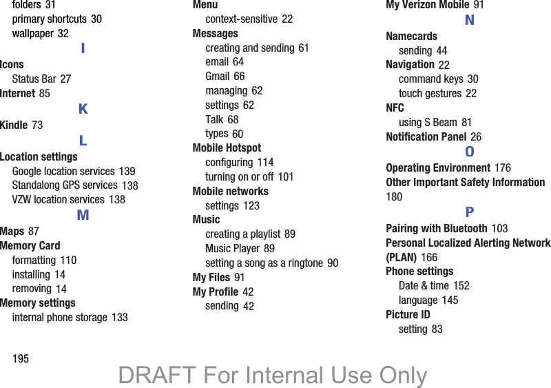 195folders 31primary shortcuts 30wallpaper 32IIconsStatus Bar 27Internet 85KKindle 73LLocation settingsGoogle location services 139Standalong GPS services 138VZW location services 138MMaps 87Memory Cardformatting 110installing 14removing 14Memory settingsinternal phone storage 133Menucontext-sensitive 22Messagescreating and sending 61email 64Gmail 66managing 62settings 62Talk 68types 60Mobile Hotspotconfiguring 114turning on or off 101Mobile networkssettings 123Musiccreating a playlist 89Music Player 89setting a song as a ringtone 90My Files 91My Profile 42sending 42My Verizon Mobile 91NNamecardssending 44Navigation 22command keys 30touch gestures 22NFCusing S Beam 81Notification Panel 26OOperating Environment 176Other Important Safety Information 180PPairing with Bluetooth 103Personal Localized Alerting Network (PLAN) 166Phone settingsDate &amp; time 152language 145Picture IDsetting 83DRAFT For Internal Use Only