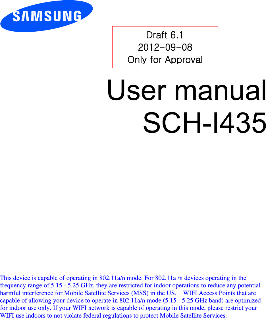          User manual SCH-I435               This device is capable of operating in 802.11a/n mode. For 802.11a /n devices operating in the frequency range of 5.15 - 5.25 GHz, they are restricted for indoor operations to reduce any potential harmful interference for Mobile Satellite Services (MSS) in the US.    WIFI Access Points that are capable of allowing your device to operate in 802.11a/n mode (5.15 - 5.25 GHz band) are optimized for indoor use only. If your WIFI network is capable of operating in this mode, please restrict your WIFI use indoors to not violate federal regulations to protect Mobile Satellite Services.    Draft 6.1 2012-09-08 Only for Approval 