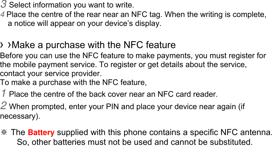 3 Select information you want to write. 4 Place the centre of the rear near an NFC tag. When the writing is complete, a notice will appear on your device’s display.  › ›Make a purchase with the NFC feature   Before you can use the NFC feature to make payments, you must register for the mobile payment service. To register or get details about the service, contact your service provider. To make a purchase with the NFC feature, 1 Place the centre of the back cover near an NFC card reader. 2 When prompted, enter your PIN and place your device near again (if necessary).  ※ The Battery supplied with this phone contains a specific NFC antenna.       So, other batteries must not be used and cannot be substituted. 