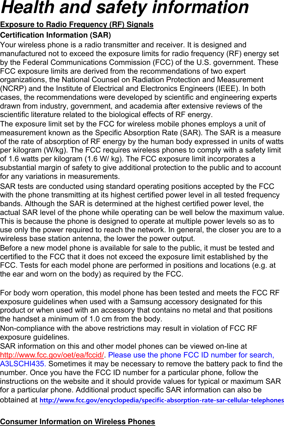 Health and safety information Exposure to Radio Frequency (RF) Signals Certification Information (SAR) Your wireless phone is a radio transmitter and receiver. It is designed and manufactured not to exceed the exposure limits for radio frequency (RF) energy set by the Federal Communications Commission (FCC) of the U.S. government. These FCC exposure limits are derived from the recommendations of two expert organizations, the National Counsel on Radiation Protection and Measurement (NCRP) and the Institute of Electrical and Electronics Engineers (IEEE). In both cases, the recommendations were developed by scientific and engineering experts drawn from industry, government, and academia after extensive reviews of the scientific literature related to the biological effects of RF energy. The exposure limit set by the FCC for wireless mobile phones employs a unit of measurement known as the Specific Absorption Rate (SAR). The SAR is a measure of the rate of absorption of RF energy by the human body expressed in units of watts per kilogram (W/kg). The FCC requires wireless phones to comply with a safety limit of 1.6 watts per kilogram (1.6 W/ kg). The FCC exposure limit incorporates a substantial margin of safety to give additional protection to the public and to account for any variations in measurements. SAR tests are conducted using standard operating positions accepted by the FCC with the phone transmitting at its highest certified power level in all tested frequency bands. Although the SAR is determined at the highest certified power level, the actual SAR level of the phone while operating can be well below the maximum value. This is because the phone is designed to operate at multiple power levels so as to use only the power required to reach the network. In general, the closer you are to a wireless base station antenna, the lower the power output. Before a new model phone is available for sale to the public, it must be tested and certified to the FCC that it does not exceed the exposure limit established by the FCC. Tests for each model phone are performed in positions and locations (e.g. at the ear and worn on the body) as required by the FCC.      For body worn operation, this model phone has been tested and meets the FCC RF exposure guidelines when used with a Samsung accessory designated for this product or when used with an accessory that contains no metal and that positions the handset a minimum of 1.0 cm from the body.   Non-compliance with the above restrictions may result in violation of FCC RF exposure guidelines. SAR information on this and other model phones can be viewed on-line at http://www.fcc.gov/oet/ea/fccid/. Please use the phone FCC ID number for search, A3LSCHI435. Sometimes it may be necessary to remove the battery pack to find the number. Once you have the FCC ID number for a particular phone, follow the instructions on the website and it should provide values for typical or maximum SAR for a particular phone. Additional product specific SAR information can also be obtained at http://www.fcc.gov/encyclopedia/specific-absorption-rate-sar-cellular-telephones  Consumer Information on Wireless Phones 