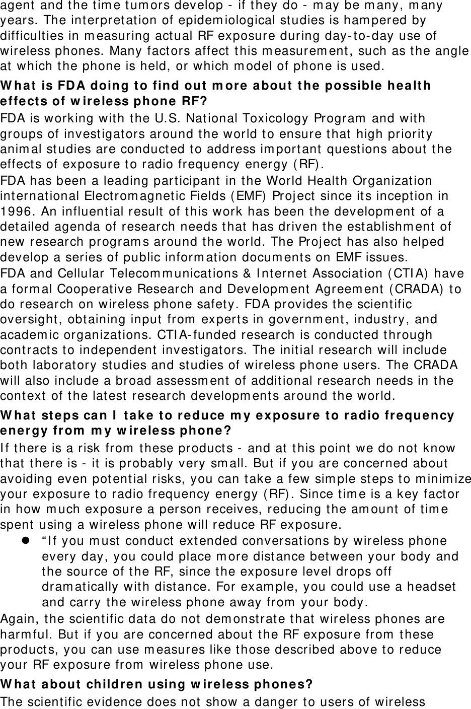 agent  and the tim e tum ors develop - if t hey do -  m ay be m any, m any years. The interpretation of epidem iological studies is ham pered by difficulties in m easuring act ual RF exposure during day- t o-day use of wireless phones. Many fact ors affect  t his m easurem ent , such as t he angle at  which t he phone is held, or which m odel of phone is used. W ha t is FD A doing t o find out  m ore about t he possible  he alt h effects of w ire less phone RF? FDA is working wit h the U.S. National Toxicology Program  and with groups of invest igat ors around the world t o ensure t hat high priority anim al studies are conduct ed t o address im port ant quest ions about  t he effect s of exposure to radio frequency energy ( RF). FDA has been a leading participant  in the World Health Organization internat ional Elect rom agnet ic Fields ( EMF)  Project since its inception in 1996. An influent ial result of t his work has been t he developm ent  of a det ailed agenda of research needs that  has driven t he establishm ent  of new research program s around t he world. The Project has also helped develop a series of public inform ation docum ents on EMF issues. FDA and Cellular Telecom m unicat ions &amp; I nt ernet  Associat ion ( CTI A) have a form al Cooperative Research and Developm ent  Agreem ent  ( CRADA)  t o do research on wireless phone safety. FDA provides t he scient ific oversight , obt aining input  from  expert s in governm ent , industry, and academ ic organizat ions. CTI A- funded research is conducted t hrough cont ract s t o independent  invest igat ors. The initial research will include both laboratory studies and studies of wireless phone users. The CRADA will also include a broad assessm ent  of additional research needs in t he cont ext  of the lat est  research developm ents around t he world. W ha t st eps ca n I  t ake t o r educe m y e xposure to radio frequency ene rgy from  m y w irele ss phone ? I f t here is a risk from  t hese product s -  and at  t his point  we do not  know that there is -  it is probably very sm all. But if you are concerned about  avoiding even pot ent ial risks, you can t ake a few sim ple st eps t o m inim ize your exposure t o radio frequency energy ( RF). Since tim e is a key fact or in how m uch exposure a person receives, reducing t he am ount of t im e spent using a wireless phone will reduce RF exposure.  “ I f you m ust  conduct ext ended conversations by wireless phone every day, you could place m ore dist ance bet ween your body and the source of t he RF, since t he exposure level drops off dram atically wit h dist ance. For exam ple, you could use a headset and carry the wireless phone away from  your body. Again, the scient ific dat a do not  dem onstrate t hat wireless phones are harm ful. But if you are concerned about  the RF exposure from  t hese product s, you can use m easures like those described above t o reduce your RF exposure from  wireless phone use. W ha t about children using w ireless ph ones? The scientific evidence does not show a danger t o users of wireless 