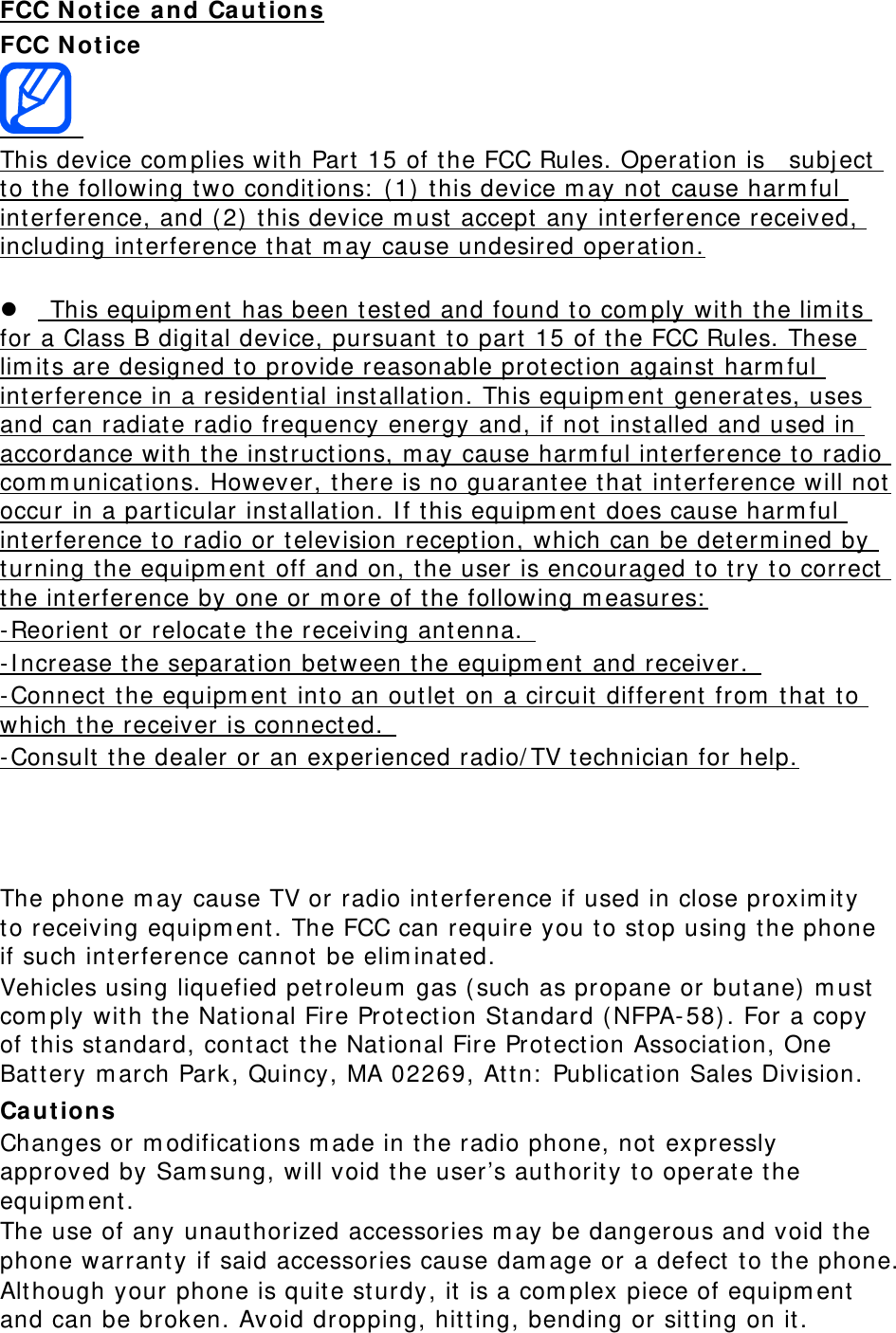 FCC N ot ice and Ca ut ions FCC N ot ice    This device com plies with Part  15 of t he FCC Rules. Operat ion is    subj ect  to the following t wo conditions:  ( 1)  t his device m ay not cause harm ful interference, and ( 2)  t his device m ust accept  any int erference received, including interference t hat m ay cause undesired operation.          This equipm ent  has been tested and found t o com ply wit h the lim it s for a Class B digit al device, pursuant  t o part 15 of t he FCC Rules. These lim its are designed t o provide reasonable prot ection against  harm ful interference in a resident ial installation. This equipm ent  generates, uses and can radiate radio frequency energy and, if not installed and used in accordance with t he instruct ions, m ay cause harm ful int erference to radio com m unicat ions. However, t here is no guarantee that int erference will not occur in a part icular installation. I f t his equipm ent  does cause harm ful interference to radio or television reception, which can be det erm ined by turning t he equipm ent  off and on, t he user is encouraged to try t o correct  the int erference by one or m ore of t he following m easures:  - Reorient  or relocate t he receiving ant enna.   - I ncrease t he separation between t he equipm ent  and receiver.   - Connect t he equipm ent  into an outlet on a circuit different from  t hat to which t he receiver is connect ed.   - Consult  t he dealer or an experienced radio/ TV technician for help.    The phone m ay cause TV or radio int erference if used in close proxim it y to receiving equipm ent . The FCC can require you to stop using the phone if such int erference cannot be elim inated. Vehicles using liquefied pet roleum  gas ( such as propane or but ane)  m ust  com ply wit h the Nat ional Fire Protection St andard ( NFPA- 58) . For a copy of t his standard, cont act  t he Nat ional Fire Protection Association, One Battery m arch Park, Quincy, MA 02269, At t n:  Publication Sales Division. Ca ut ion s Changes or m odificat ions m ade in t he radio phone, not  expressly approved by Sam sung, will void the user’s authority to operate t he equipm ent. The use of any unaut horized accessories m ay be dangerous and void t he phone warrant y if said accessories cause dam age or a defect  t o the phone. Alt hough your phone is quite sturdy, it is a com plex piece of equipm ent  and can be broken. Avoid dropping, hitting, bending or sitt ing on it . 