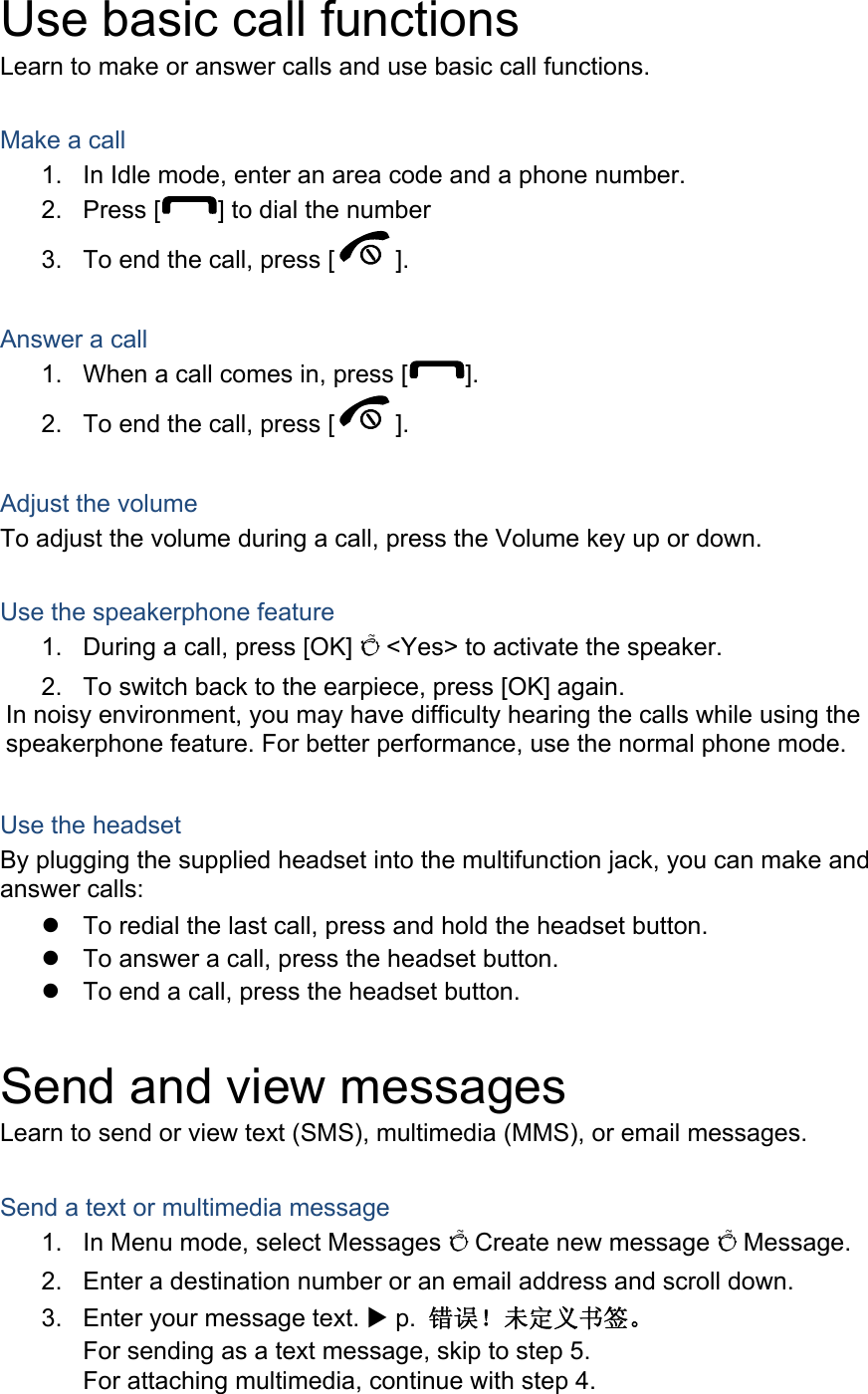 Use basic call functions Learn to make or answer calls and use basic call functions.  Make a call 1.  In Idle mode, enter an area code and a phone number. 2. Press [ ] to dial the number 3.  To end the call, press [ ].   Answer a call 1.  When a call comes in, press [ ]. 2.  To end the call, press [ ].  Adjust the volume To adjust the volume during a call, press the Volume key up or down.  Use the speakerphone feature 1.  During a call, press [OK] Õ &lt;Yes&gt; to activate the speaker. 2.  To switch back to the earpiece, press [OK] again. In noisy environment, you may have difficulty hearing the calls while using the speakerphone feature. For better performance, use the normal phone mode.  Use the headset By plugging the supplied headset into the multifunction jack, you can make and answer calls:   To redial the last call, press and hold the headset button.   To answer a call, press the headset button.   To end a call, press the headset button.  Send and view messages Learn to send or view text (SMS), multimedia (MMS), or email messages.  Send a text or multimedia message 1.  In Menu mode, select Messages Õ Create new message Õ Message. 2.  Enter a destination number or an email address and scroll down. 3.  Enter your message text. X p.  错误！未定义书签。 For sending as a text message, skip to step 5. For attaching multimedia, continue with step 4. 