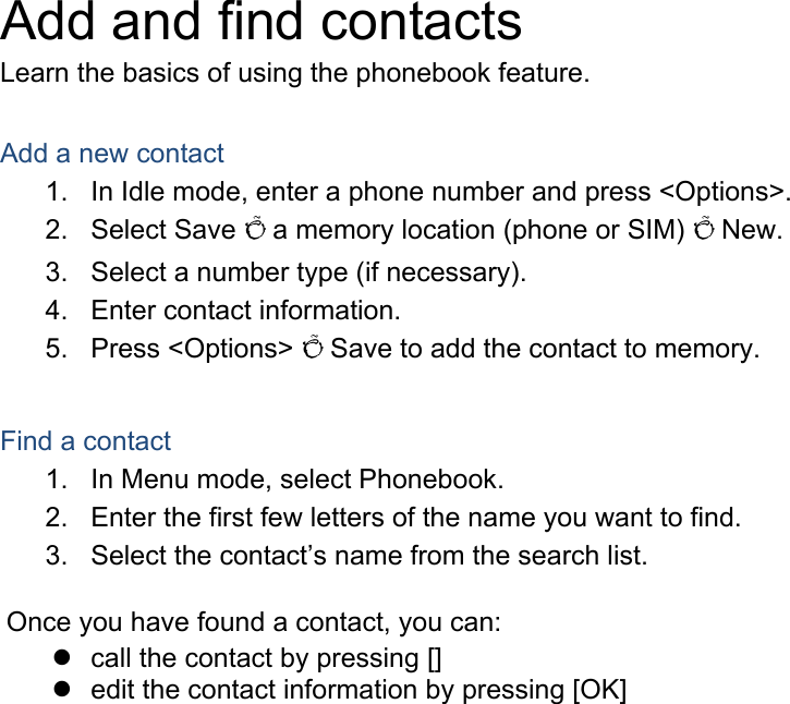 Add and find contacts Learn the basics of using the phonebook feature.  Add a new contact 1.  In Idle mode, enter a phone number and press &lt;Options&gt;. 2. Select Save Õ a memory location (phone or SIM) Õ New.   3.  Select a number type (if necessary). 4.  Enter contact information. 5. Press &lt;Options&gt; Õ Save to add the contact to memory.  Find a contact 1.  In Menu mode, select Phonebook. 2.  Enter the first few letters of the name you want to find. 3.  Select the contact’s name from the search list.  Once you have found a contact, you can:   call the contact by pressing []   edit the contact information by pressing [OK]  
