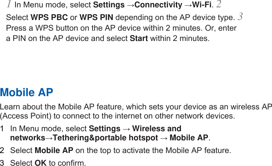 1 In Menu mode, select Settings →Connectivity →Wi-Fi. 2 Select WPS PBC or WPS PIN depending on the AP device type. 3 Press a WPS button on the AP device within 2 minutes. Or, enter a PIN on the AP device and select Start within 2 minutes.       Mobile AP   Learn about the Mobile AP feature, which sets your device as an wireless AP (Access Point) to connect to the internet on other network devices.   1  In Menu mode, select Settings → Wireless and networks→Tethering&amp;portable hotspot → Mobile AP.   2  Select Mobile AP on the top to activate the Mobile AP feature.   3  Select OK to confirm.      
