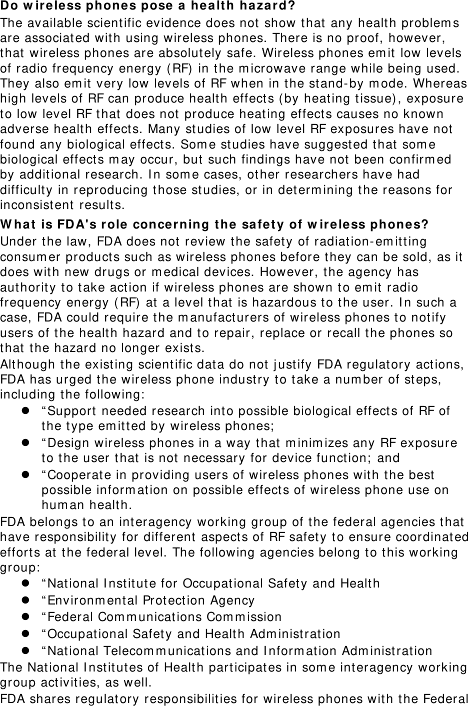 Do w irele ss phone s pose a h ea lt h hazar d? The available scient ific evidence does not  show that any health problem s are associated wit h using wireless phones. There is no proof, however, that wireless phones are absolut ely safe. Wireless phones em it low levels of radio frequency energy ( RF) in t he m icrowave range while being used. They also em it very low levels of RF when in t he stand- by m ode. Whereas high levels of RF can produce health effect s ( by heat ing t issue) , exposure to low level RF that  does not  produce heating effect s causes no known adverse health effect s. Many st udies of low level RF exposures have not  found any biological effect s. Som e studies have suggest ed t hat som e biological effect s m ay occur, but  such findings have not been confirm ed by additional research. I n som e cases, ot her researchers have had difficulty in reproducing t hose studies, or in det erm ining t he reasons for inconsist ent results. W ha t is FD A&apos;s role  concer ning t he  safe t y of w ir ele ss ph ones? Under the law, FDA does not review the safet y of radiat ion- em itt ing consum er product s such as wireless phones before they can be sold, as it  does wit h new drugs or m edical devices. However, t he agency has aut hority to take act ion if wireless phones are shown t o em it radio frequency energy ( RF)  at a level that  is hazardous t o t he user. I n such a case, FDA could require t he m anufact urers of w ireless phones t o not ify users of t he health hazard and t o repair, replace or recall t he phones so that the hazard no longer exist s. Alt hough t he existing scient ific dat a do not j ust ify FDA regulat ory actions, FDA has urged the wireless phone industry to t ake a num ber of st eps, including t he following:   “ Support  needed research int o possible biological effect s of RF of the type em itt ed by wireless phones;   “ Design wireless phones in a way t hat m inim izes any RF exposure to the user t hat is not necessary for device funct ion;  and  “ Cooperat e in providing users of wireless phones with t he best  possible inform ation on possible effect s of wireless phone use on hum an healt h. FDA belongs to an int eragency working group of the federal agencies t hat have responsibility for different aspect s of RF safet y t o ensure coordinat ed effort s at the federal level. The following agencies belong t o t his working group:   “ Nat ional I nstit ut e for Occupational Safet y and Health  “ Environm ent al Prot ection Agency  “ Federal Com m unicat ions Com m ission  “ Occupational Safety and Health Adm inist ration  “ Nat ional Telecom m unications and I nform ation Adm inistrat ion The National I nstit ut es of Health participat es in som e interagency working group act ivit ies, as well. FDA shares regulatory responsibilit ies for wireless phones with t he Federal 