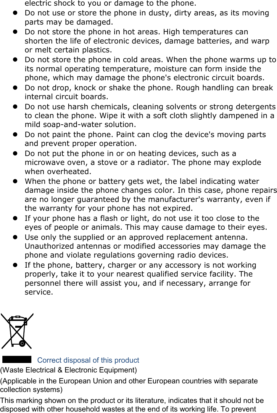 electric shock to you or damage to the phone.  Do not use or store the phone in dusty, dirty areas, as its moving parts may be damaged.  Do not store the phone in hot areas. High temperatures can shorten the life of electronic devices, damage batteries, and warp or melt certain plastics.  Do not store the phone in cold areas. When the phone warms up to its normal operating temperature, moisture can form inside the phone, which may damage the phone&apos;s electronic circuit boards.  Do not drop, knock or shake the phone. Rough handling can break internal circuit boards.  Do not use harsh chemicals, cleaning solvents or strong detergents to clean the phone. Wipe it with a soft cloth slightly dampened in a mild soap-and-water solution.  Do not paint the phone. Paint can clog the device&apos;s moving parts and prevent proper operation.  Do not put the phone in or on heating devices, such as a microwave oven, a stove or a radiator. The phone may explode when overheated.  When the phone or battery gets wet, the label indicating water damage inside the phone changes color. In this case, phone repairs are no longer guaranteed by the manufacturer&apos;s warranty, even if the warranty for your phone has not expired.    If your phone has a flash or light, do not use it too close to the eyes of people or animals. This may cause damage to their eyes.  Use only the supplied or an approved replacement antenna. Unauthorized antennas or modified accessories may damage the phone and violate regulations governing radio devices.  If the phone, battery, charger or any accessory is not working properly, take it to your nearest qualified service facility. The personnel there will assist you, and if necessary, arrange for service.   Correct disposal of this product (Waste Electrical &amp; Electronic Equipment) (Applicable in the European Union and other European countries with separate collection systems) This marking shown on the product or its literature, indicates that it should not be disposed with other household wastes at the end of its working life. To prevent 