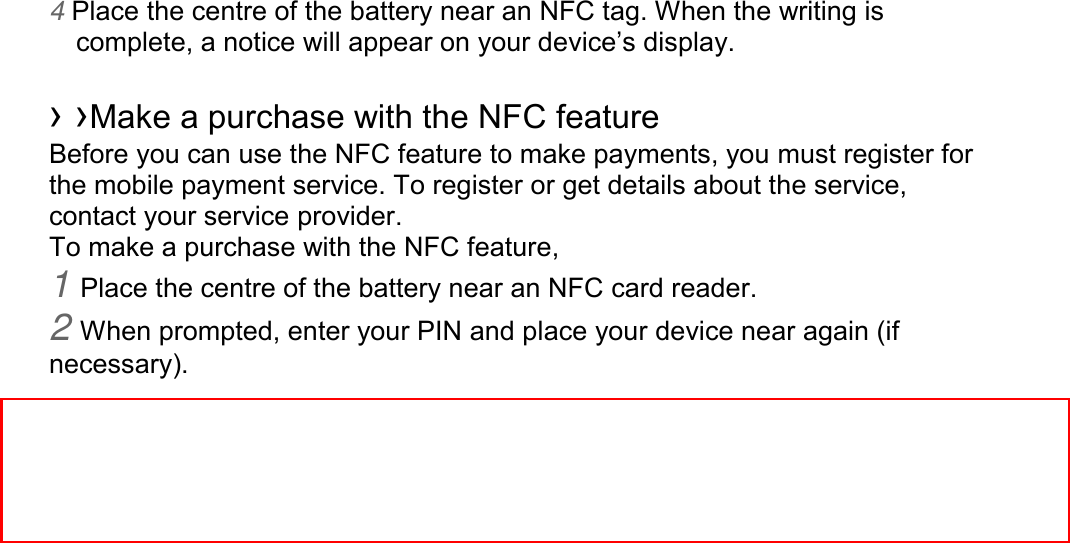 4 Place the centre of the battery near an NFC tag. When the writing is complete, a notice will appear on your device’s display.  › ›Make a purchase with the NFC feature   Before you can use the NFC feature to make payments, you must register for the mobile payment service. To register or get details about the service, contact your service provider. To make a purchase with the NFC feature, 1 Place the centre of the battery near an NFC card reader. 2 When prompted, enter your PIN and place your device near again (if necessary). ※ The battery supplied with this phone contains a specific NFC antenna.      So, other batteries must not be used and cannot be substited.     
