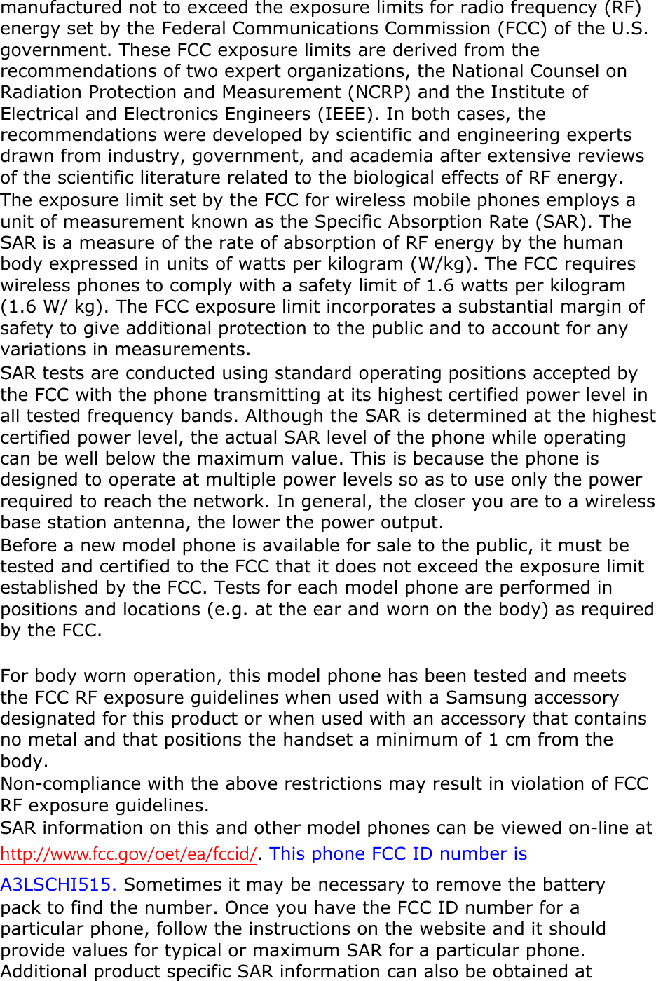 manufactured not to exceed the exposure limits for radio frequency (RF) energy set by the Federal Communications Commission (FCC) of the U.S. government. These FCC exposure limits are derived from the recommendations of two expert organizations, the National Counsel on Radiation Protection and Measurement (NCRP) and the Institute of Electrical and Electronics Engineers (IEEE). In both cases, the recommendations were developed by scientific and engineering experts drawn from industry, government, and academia after extensive reviews of the scientific literature related to the biological effects of RF energy. The exposure limit set by the FCC for wireless mobile phones employs a unit of measurement known as the Specific Absorption Rate (SAR). The SAR is a measure of the rate of absorption of RF energy by the human body expressed in units of watts per kilogram (W/kg). The FCC requires wireless phones to comply with a safety limit of 1.6 watts per kilogram (1.6 W/ kg). The FCC exposure limit incorporates a substantial margin of safety to give additional protection to the public and to account for any variations in measurements. SAR tests are conducted using standard operating positions accepted by the FCC with the phone transmitting at its highest certified power level in all tested frequency bands. Although the SAR is determined at the highest certified power level, the actual SAR level of the phone while operating can be well below the maximum value. This is because the phone is designed to operate at multiple power levels so as to use only the power required to reach the network. In general, the closer you are to a wireless base station antenna, the lower the power output. Before a new model phone is available for sale to the public, it must be tested and certified to the FCC that it does not exceed the exposure limit established by the FCC. Tests for each model phone are performed in positions and locations (e.g. at the ear and worn on the body) as required by the FCC.      For body worn operation, this model phone has been tested and meets the FCC RF exposure guidelines when used with a Samsung accessory designated for this product or when used with an accessory that contains no metal and that positions the handset a minimum of 1 cm from the body.   Non-compliance with the above restrictions may result in violation of FCC RF exposure guidelines. SAR information on this and other model phones can be viewed on-line at http://www.fcc.gov/oet/ea/fccid/. This phone FCC ID number isA3LSCHI515. Sometimes it may be necessary to remove the battery pack to find the number. Once you have the FCC ID number for a particular phone, follow the instructions on the website and it should provide values for typical or maximum SAR for a particular phone. Additional product specific SAR information can also be obtained at 