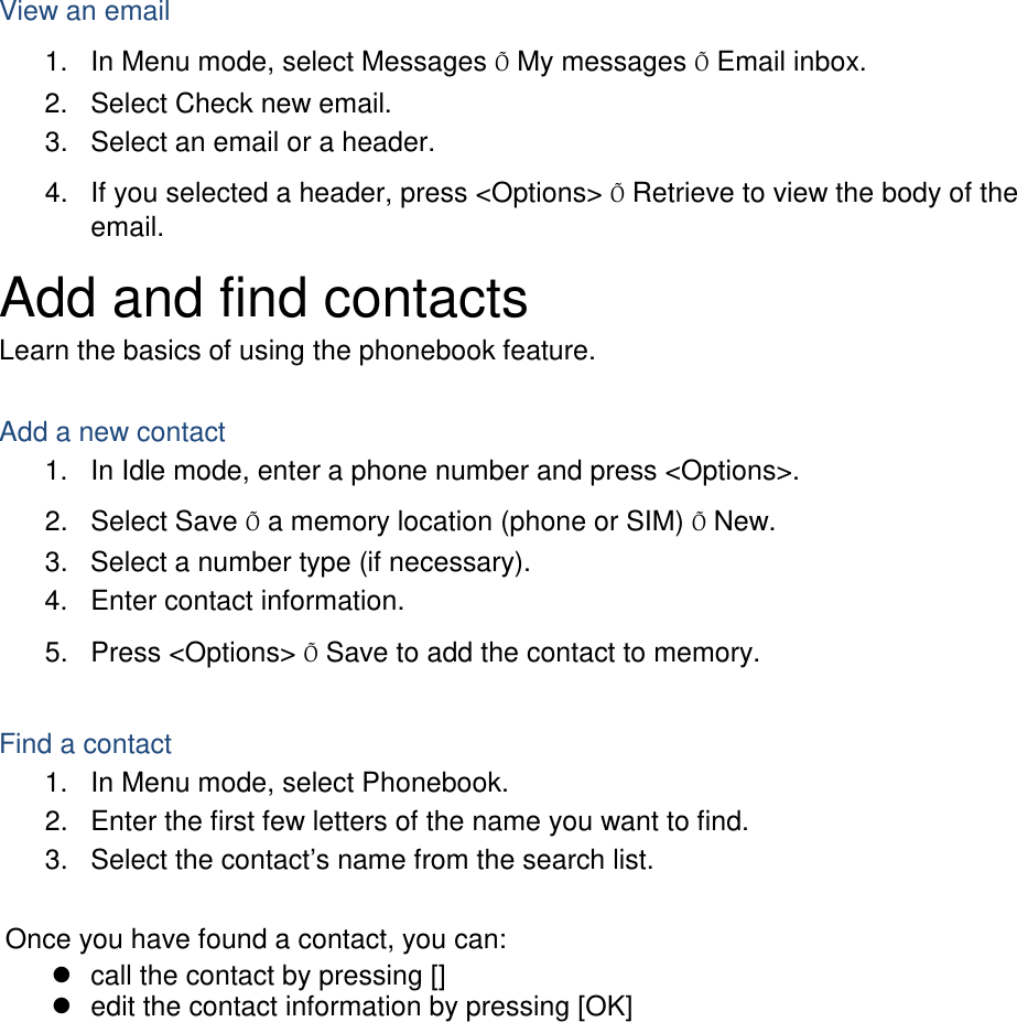  View an email 1. In Menu mode, select Messages Õ My messages Õ Email inbox. 2. Select Check new email. 3. Select an email or a header. 4. If you selected a header, press &lt;Options&gt; Õ Retrieve to view the body of the email. Add and find contacts Learn the basics of using the phonebook feature.  Add a new contact 1. In Idle mode, enter a phone number and press &lt;Options&gt;. 2. Select Save Õ a memory location (phone or SIM) Õ New.   3. Select a number type (if necessary). 4. Enter contact information. 5. Press &lt;Options&gt; Õ Save to add the contact to memory.  Find a contact 1. In Menu mode, select Phonebook. 2. Enter the first few letters of the name you want to find. 3. Select the contact’s name from the search list.  Once you have found a contact, you can:  call the contact by pressing []  edit the contact information by pressing [OK]  