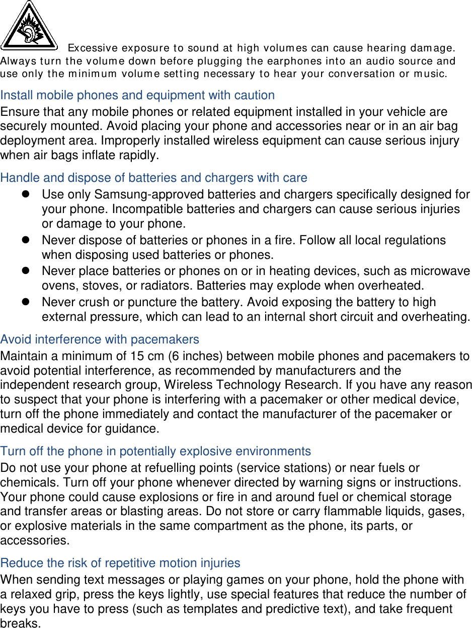  Excessive exposure to sound at high volumes can cause hearing damage. Always turn the volume down before plugging the earphones into an audio source and use only the minimum volume setting necessary to hear your conversation or music. Install mobile phones and equipment with caution Ensure that any mobile phones or related equipment installed in your vehicle are securely mounted. Avoid placing your phone and accessories near or in an air bag deployment area. Improperly installed wireless equipment can cause serious injury when air bags inflate rapidly. Handle and dispose of batteries and chargers with care  Use only Samsung-approved batteries and chargers specifically designed for your phone. Incompatible batteries and chargers can cause serious injuries or damage to your phone.  Never dispose of batteries or phones in a fire. Follow all local regulations when disposing used batteries or phones.  Never place batteries or phones on or in heating devices, such as microwave ovens, stoves, or radiators. Batteries may explode when overheated.  Never crush or puncture the battery. Avoid exposing the battery to high external pressure, which can lead to an internal short circuit and overheating. Avoid interference with pacemakers Maintain a minimum of 15 cm (6 inches) between mobile phones and pacemakers to avoid potential interference, as recommended by manufacturers and the independent research group, Wireless Technology Research. If you have any reason to suspect that your phone is interfering with a pacemaker or other medical device, turn off the phone immediately and contact the manufacturer of the pacemaker or medical device for guidance. Turn off the phone in potentially explosive environments Do not use your phone at refuelling points (service stations) or near fuels or chemicals. Turn off your phone whenever directed by warning signs or instructions. Your phone could cause explosions or fire in and around fuel or chemical storage and transfer areas or blasting areas. Do not store or carry flammable liquids, gases, or explosive materials in the same compartment as the phone, its parts, or accessories. Reduce the risk of repetitive motion injuries When sending text messages or playing games on your phone, hold the phone with a relaxed grip, press the keys lightly, use special features that reduce the number of keys you have to press (such as templates and predictive text), and take frequent breaks.  