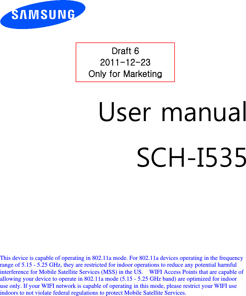         User manual SCH-I535         This device is capable of operating in 802.11a mode. For 802.11a devices operating in the frequency   range of 5.15 - 5.25 GHz, they are restricted for indoor operations to reduce any potential harmful   interference for Mobile Satellite Services (MSS) in the US.    WIFI Access Points that are capable of   allowing your device to operate in 802.11a mode (5.15 - 5.25 GHz band) are optimized for indoor   use only. If your WIFI network is capable of operating in this mode, please restrict your WIFI use   indoors to not violate federal regulations to protect Mobile Satellite Services.        Draft 6 2011-12-23 Only for Marketing 
