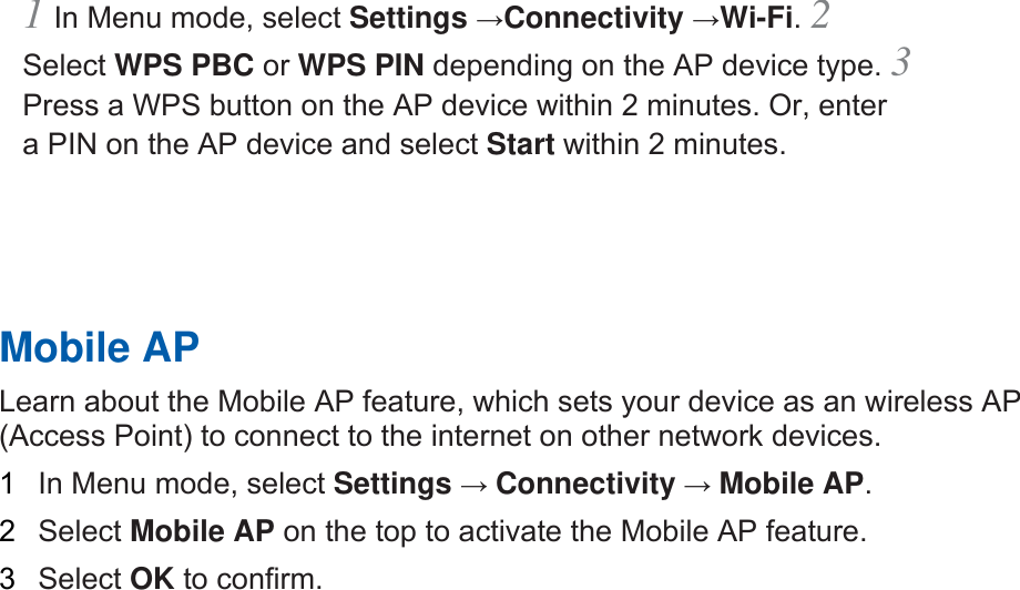 1 In Menu mode, select Settings →Connectivity →Wi-Fi. 2 Select WPS PBC or WPS PIN depending on the AP device type. 3 Press a WPS button on the AP device within 2 minutes. Or, enter a PIN on the AP device and select Start within 2 minutes.       Mobile AP   Learn about the Mobile AP feature, which sets your device as an wireless AP (Access Point) to connect to the internet on other network devices.   1  In Menu mode, select Settings → Connectivity → Mobile AP.   2  Select Mobile AP on the top to activate the Mobile AP feature.   3  Select OK to confirm.      