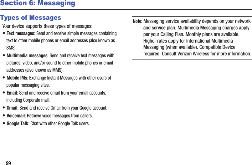 99Section 6: MessagingTypes of MessagesYour device supports these types of messages:• Text messages: Send and receive simple messages containing text to other mobile phones or email addresses (also known as SMS).• Multimedia messages: Send and receive text messages with pictures, video, and/or sound to other mobile phones or email addresses (also known as MMS).• Mobile IMs: Exchange Instant Messages with other users of popular messaging sites.• Email: Send and receive email from your email accounts, including Corporate mail.• Gmail: Send and receive Gmail from your Google account.• Voicemail: Retrieve voice messages from callers.• Google Talk: Chat with other Google Talk users.Note: Messaging service availability depends on your network and service plan. Multimedia Messaging charges apply per your Calling Plan. Monthly plans are available. Higher rates apply for International Multimedia Messaging (when available). Compatible Device required. Consult Verizon Wireless for more information.DRAFT - Internal Use Only
