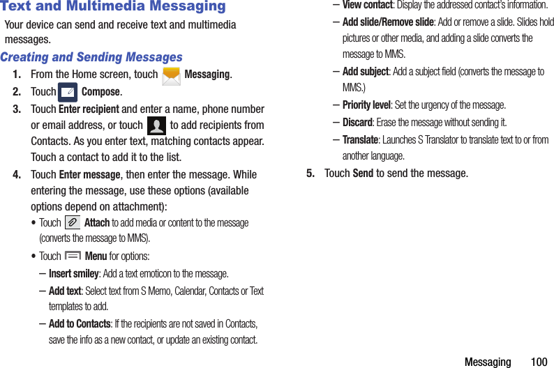 Messaging       100Text and Multimedia MessagingYour device can send and receive text and multimedia messages. Creating and Sending Messages1. From the Home screen, touch   Messaging.2. Touch  Compose.3. Touch Enter recipient and enter a name, phone number or email address, or touch   to add recipients from Contacts. As you enter text, matching contacts appear. Touch a contact to add it to the list.4. Touch Enter message, then enter the message. While entering the message, use these options (available options depend on attachment):•Touch  Attach to add media or content to the message (converts the message to MMS).•Touch  Menu for options:–Insert smiley: Add a text emoticon to the message.–Add text: Select text from S Memo, Calendar, Contacts or Text templates to add.–Add to Contacts: If the recipients are not saved in Contacts, save the info as a new contact, or update an existing contact.–View contact: Display the addressed contact’s information.–Add slide/Remove slide: Add or remove a slide. Slides hold pictures or other media, and adding a slide converts the message to MMS.–Add subject: Add a subject field (converts the message to MMS.)–Priority level: Set the urgency of the message.–Discard: Erase the message without sending it.–Translate: Launches S Translator to translate text to or from another language.5. Touch Send to send the message.DRAFT - Internal Use Only