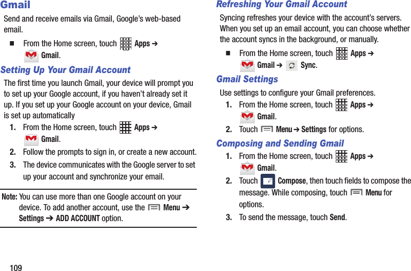 109GmailSend and receive emails via Gmail, Google’s web-based email.  From the Home screen, touch   Apps ➔  Gmail.Setting Up Your Gmail AccountThe first time you launch Gmail, your device will prompt you to set up your Google account, if you haven’t already set it up. If you set up your Google account on your device, Gmail is set up automatically1. From the Home screen, touch   Apps ➔  Gmail.2. Follow the prompts to sign in, or create a new account.3. The device communicates with the Google server to set up your account and synchronize your email.Note: You can use more than one Google account on your device. To add another account, use the   Menu ➔  Settings ➔ ADD ACCOUNT option.Refreshing Your Gmail AccountSyncing refreshes your device with the account’s servers. When you set up an email account, you can choose whether the account syncs in the background, or manually.  From the Home screen, touch   Apps ➔  Gmail ➔  Sync.Gmail SettingsUse settings to configure your Gmail preferences.1. From the Home screen, touch   Apps ➔  Gmail.2. Touch  Menu ➔ Settings for options.Composing and Sending Gmail1. From the Home screen, touch   Apps ➔  Gmail.2. Touch  Compose, then touch fields to compose the message. While composing, touch  Menu for options.3. To send the message, touch Send.DRAFT - Internal Use Only