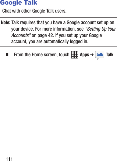 111Google TalkChat with other Google Talk users.Note: Talk requires that you have a Google account set up on your device. For more information, see “Setting Up Your Accounts” on page 42. If you set up your Google account, you are automatically logged in.   From the Home screen, touch   Apps ➔  Talk. DRAFT - Internal Use Only