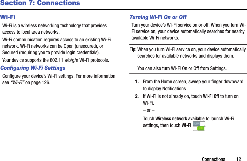 Connections       112Section 7: ConnectionsWi-FiWi-Fi is a wireless networking technology that provides access to local area networks.Wi-Fi communication requires access to an existing Wi-Fi network. Wi-Fi networks can be Open (unsecured), or Secured (requiring you to provide login credentials).Your device supports the 802.11 a/b/g/n Wi-Fi protocols.Configuring Wi-Fi SettingsConfigure your device’s Wi-Fi settings. For more information, see “Wi-Fi” on page 126.Turning Wi-Fi On or OffTurn your device’s Wi-Fi service on or off. When you turn Wi-Fi service on, your device automatically searches for nearby available Wi-Fi networks.Tip: When you turn Wi-Fi service on, your device automatically searches for available networks and displays them.You can also turn Wi-Fi On or Off from Settings.1. From the Home screen, sweep your finger downward to display Notifications. 2. If Wi-Fi is not already on, touch Wi-Fi Off to turn on Wi-Fi.– or –Touch Wireless network available to launch Wi-Fi settings, then touch Wi-Fi .DRAFT - Internal Use Only
