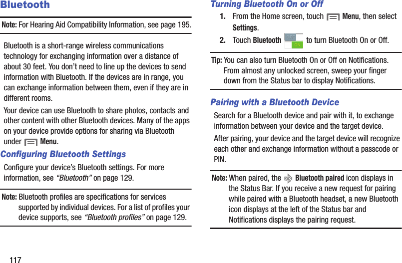 117BluetoothNote: For Hearing Aid Compatibility Information, see page 195.Bluetooth is a short-range wireless communications technology for exchanging information over a distance of about 30 feet. You don’t need to line up the devices to send information with Bluetooth. If the devices are in range, you can exchange information between them, even if they are in different rooms.Your device can use Bluetooth to share photos, contacts and other content with other Bluetooth devices. Many of the apps on your device provide options for sharing via Bluetooth under  Menu.Configuring Bluetooth SettingsConfigure your device’s Bluetooth settings. For more information, see “Bluetooth” on page 129.Note: Bluetooth profiles are specifications for services supported by individual devices. For a list of profiles your device supports, see “Bluetooth profiles” on page 129.Turning Bluetooth On or Off1. From the Home screen, touch  Menu, then select Settings.2. Touch Bluetooth   to turn Bluetooth On or Off.Tip: You can also turn Bluetooth On or Off on Notifications. From almost any unlocked screen, sweep your finger down from the Status bar to display Notifications.Pairing with a Bluetooth DeviceSearch for a Bluetooth device and pair with it, to exchange information between your device and the target device. After pairing, your device and the target device will recognize each other and exchange information without a passcode or PIN.Note: When paired, the   Bluetooth paired icon displays in the Status Bar. If you receive a new request for pairing while paired with a Bluetooth headset, a new Bluetooth icon displays at the left of the Status bar and Notifications displays the pairing request.DRAFT - Internal Use Only