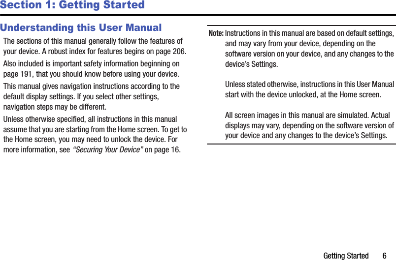 Getting Started       6Section 1: Getting StartedUnderstanding this User ManualThe sections of this manual generally follow the features of your device. A robust index for features begins on page 206.Also included is important safety information beginning on page 191, that you should know before using your device.This manual gives navigation instructions according to the default display settings. If you select other settings, navigation steps may be different.Unless otherwise specified, all instructions in this manual assume that you are starting from the Home screen. To get to the Home screen, you may need to unlock the device. For more information, see “Securing Your Device” on page 16.Note: Instructions in this manual are based on default settings, and may vary from your device, depending on the software version on your device, and any changes to the device’s Settings.Unless stated otherwise, instructions in this User Manual start with the device unlocked, at the Home screen.All screen images in this manual are simulated. Actual displays may vary, depending on the software version of your device and any changes to the device’s Settings.DRAFT - Internal Use Only