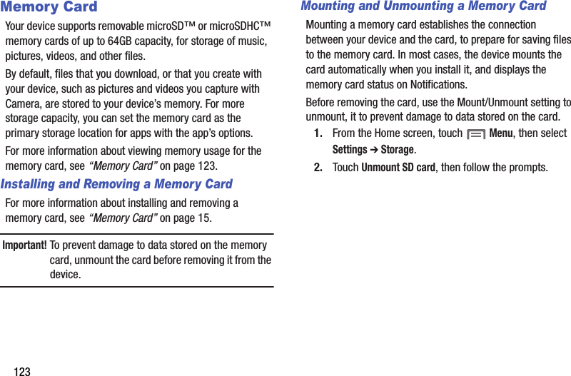 123Memory CardYour device supports removable microSD™ or microSDHC™ memory cards of up to 64GB capacity, for storage of music, pictures, videos, and other files.By default, files that you download, or that you create with your device, such as pictures and videos you capture with Camera, are stored to your device’s memory. For more storage capacity, you can set the memory card as the primary storage location for apps with the app’s options.For more information about viewing memory usage for the memory card, see “Memory Card” on page 123.Installing and Removing a Memory CardFor more information about installing and removing a memory card, see “Memory Card” on page 15.Important! To prevent damage to data stored on the memory card, unmount the card before removing it from the device.Mounting and Unmounting a Memory CardMounting a memory card establishes the connection between your device and the card, to prepare for saving files to the memory card. In most cases, the device mounts the card automatically when you install it, and displays the memory card status on Notifications.Before removing the card, use the Mount/Unmount setting to unmount, it to prevent damage to data stored on the card.1. From the Home screen, touch  Menu, then select Settings ➔ Storage.2. Touch Unmount SD card, then follow the prompts. DRAFT - Internal Use Only