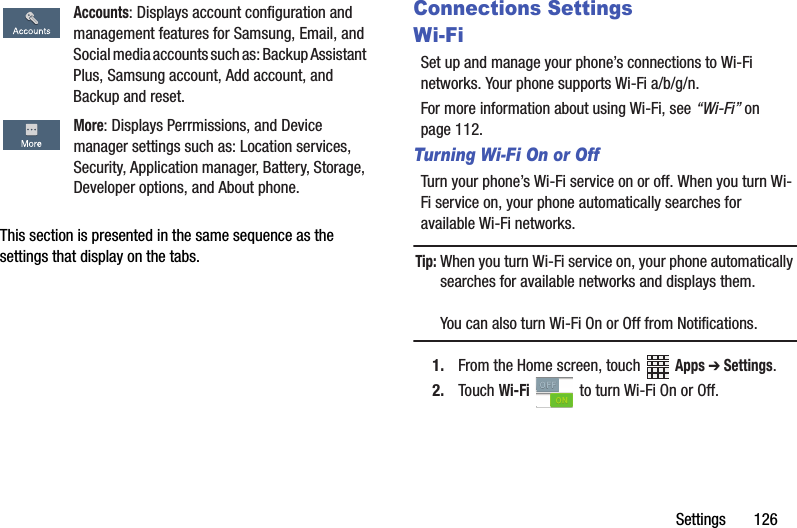 Settings       126This section is presented in the same sequence as the settings that display on the tabs.Connections SettingsWi-FiSet up and manage your phone’s connections to Wi-Fi networks. Your phone supports Wi-Fi a/b/g/n.For more information about using Wi-Fi, see “Wi-Fi” on page 112.Turning Wi-Fi On or OffTurn your phone’s Wi-Fi service on or off. When you turn Wi-Fi service on, your phone automatically searches for available Wi-Fi networks.Tip: When you turn Wi-Fi service on, your phone automatically searches for available networks and displays them.You can also turn Wi-Fi On or Off from Notifications.1. From the Home screen, touch   Apps ➔ Settings. 2. Touch Wi-Fi   to turn Wi-Fi On or Off.Accounts: Displays account configuration and management features for Samsung, Email, and Social media accounts such as: Backup Assistant Plus, Samsung account, Add account, and Backup and reset.More: Displays Perrmissions, and Device manager settings such as: Location services, Security, Application manager, Battery, Storage, Developer options, and About phone.DRAFT - Internal Use Only