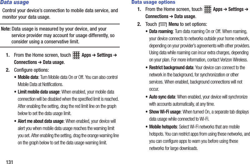 131Data usageControl your device’s connection to mobile data service, and monitor your data usage.Note: Data usage is measured by your device, and your service provider may account for usage differently, so consider using a conservative limit.1. From the Home screen, touch   Apps ➔ Settings ➔ Connections ➔ Data usage.2. Configure options:•Mobile data: Turn Mobile data On or Off. You can also control Mobile Data at Notifications.• Limit mobile data usage: When enabled, your mobile data connection will be disabled when the specified limit is reached. After enabling the setting, drag the red limit line on the graph below to set the data usage limit.• Alert me about data usage: When enabled, your device will alert you when mobile data usage reaches the warning limit you set. After enabling the setting, drag the orange warning line on the graph below to set the data usage warning limit.Data usage options1. From the Home screen, touch   Apps ➔ Settings ➔ Connections ➔ Data usage.2. Touch  Menu to set options:• Data roaming: Turn data roaming On or Off. When roaming, your device connects to networks outside your home network, depending on your provider’s agreements with other providers. Using data while roaming can incur extra charges, depending on your plan. For more information, contact Verizon Wireless.• Restrict background data: Your device can connect to the network in the background, for synchronization or other services. When enabled, background connections will not occur.• Auto sync data: When enabled, your device will synchronize with accounts automatically, at any time.•Show Wi-Fi usage: When turned On, a separate tab displays data usage while connected to Wi-Fi.• Mobile hotspots: Select Wi-Fi networks that are mobile hotspots. You can restrict apps from using these networks, and you can configure apps to warn you before using these networks for large downloads.DRAFT - Internal Use Only