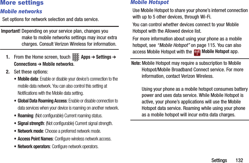 Settings       132More settingsMobile networksSet options for network selection and data service.Important! Depending on your service plan, changes you make to mobile networks settings may incur extra charges. Consult Verizon Wireless for information.1. From the Home screen, touch   Apps ➔ Settings ➔ Connections ➔ Mobile networks.2. Set these options:• Mobile data: Enable or disable your device’s connection to the mobile data network. You can also control this setting at Notifications with the Mobile data setting.• Global Data Roaming Access: Enable or disable connection to data services when your device is roaming on another network.•Roaming: (Not configurable) Current roaming status. • Signal strength: (Not configurable) Current signal strength.•Network mode: Choose a preferred network mode.• Access Point Names: Configure wireless network access.• Network operators: Configure network operators.Mobile HotspotUse Mobile Hotspot to share your phone’s internet connection with up to 5 other devices, through Wi-Fi. You can control whether devices connect to your Mobile Hotspot with the Allowed device list.For more information about using your phone as a mobile hotspot, see “Mobile Hotspot” on page 115. You can also access Mobile Hotspot with the   Mobile Hotspot app.Note: Mobile Hotspot may require a subscription to Mobile Hotspot/Mobile Broadband Connect service. For more information, contact Verizon Wireless.Using your phone as a mobile hotspot consumes battery power and uses data service. While Mobile Hotspot is active, your phone’s applications will use the Mobile Hotspot data service. Roaming while using your phone as a mobile hotspot will incur extra data charges.DRAFT - Internal Use Only