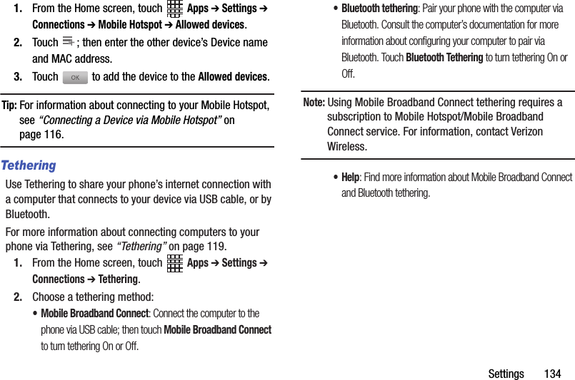 Settings       1341. From the Home screen, touch   Apps ➔ Settings ➔ Connections ➔ Mobile Hotspot ➔ Allowed devices.2. Touch  ; then enter the other device’s Device name and MAC address.3. Touch  to add the device to the Allowed devices.Tip: For information about connecting to your Mobile Hotspot, see “Connecting a Device via Mobile Hotspot” on page 116.TetheringUse Tethering to share your phone’s internet connection with a computer that connects to your device via USB cable, or by Bluetooth.For more information about connecting computers to your phone via Tethering, see “Tethering” on page 119.1. From the Home screen, touch   Apps ➔ Settings ➔ Connections ➔ Tethering.2. Choose a tethering method:• Mobile Broadband Connect: Connect the computer to the phone via USB cable; then touch Mobile Broadband Connect to turn tethering On or Off.• Bluetooth tethering: Pair your phone with the computer via Bluetooth. Consult the computer’s documentation for more information about configuring your computer to pair via Bluetooth. Touch Bluetooth Tethering to turn tethering On or Off. Note: Using Mobile Broadband Connect tethering requires a subscription to Mobile Hotspot/Mobile Broadband Connect service. For information, contact Verizon Wireless.•Help: Find more information about Mobile Broadband Connect and Bluetooth tethering.++DRAFT - Internal Use Only