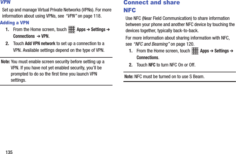 135VPNSet up and manage Virtual Private Networks (VPNs). For more information about using VPNs, see “VPN” on page 118.Adding a VPN1. From the Home screen, touch   Apps ➔ Settings ➔ Connections  ➔ VPN.2. Touch Add VPN network to set up a connection to a VPN. Available settings depend on the type of VPN.Note: You must enable screen security before setting up a VPN. If you have not yet enabled security, you’ll be prompted to do so the first time you launch VPN settings.Connect and shareNFCUse NFC (Near Field Communication) to share information between your phone and another NFC device by touching the devices together, typically back-to-back.For more information about sharing information with NFC, see “NFC and Beaming” on page 120.1. From the Home screen, touch   Apps ➔ Settings ➔ Connections.2. Touch NFC to turn NFC On or Off.Note: NFC must be turned on to use S Beam.DRAFT - Internal Use Only