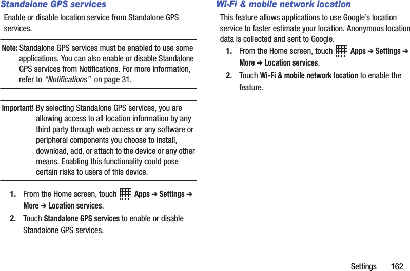 Settings       162Standalone GPS servicesEnable or disable location service from Standalone GPS services. Note: Standalone GPS services must be enabled to use some applications. You can also enable or disable Standalone GPS services from Notifications. For more information, refer to “Notifications”  on page 31.Important! By selecting Standalone GPS services, you are allowing access to all location information by any third party through web access or any software or peripheral components you choose to install, download, add, or attach to the device or any other means. Enabling this functionality could pose certain risks to users of this device.1. From the Home screen, touch   Apps ➔ Settings ➔ More ➔ Location services.2. Touch Standalone GPS services to enable or disable Standalone GPS services.Wi-Fi &amp; mobile network locationThis feature allows applications to use Google’s location service to faster estimate your location. Anonymous location data is collected and sent to Google.1. From the Home screen, touch   Apps ➔ Settings ➔ More ➔ Location services.2. Touch Wi-Fi &amp; mobile network location to enable the feature.DRAFT - Internal Use Only