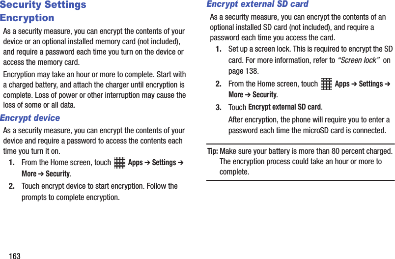 163Security SettingsEncryptionAs a security measure, you can encrypt the contents of your device or an optional installed memory card (not included), and require a password each time you turn on the device or access the memory card.Encryption may take an hour or more to complete. Start with a charged battery, and attach the charger until encryption is complete. Loss of power or other interruption may cause the loss of some or all data.Encrypt deviceAs a security measure, you can encrypt the contents of your device and require a password to access the contents each time you turn it on.1. From the Home screen, touch   Apps ➔ Settings ➔ More ➔ Security.2. Touch encrypt device to start encryption. Follow the prompts to complete encryption.Encrypt external SD cardAs a security measure, you can encrypt the contents of an optional installed SD card (not included), and require a password each time you access the card.1. Set up a screen lock. This is required to encrypt the SD card. For more information, refer to “Screen lock”  on page 138.2. From the Home screen, touch   Apps ➔ Settings ➔ More ➔ Security.3. Touch Encrypt external SD card.After encryption, the phone will require you to enter a password each time the microSD card is connected.Tip: Make sure your battery is more than 80 percent charged. The encryption process could take an hour or more to complete.DRAFT - Internal Use Only