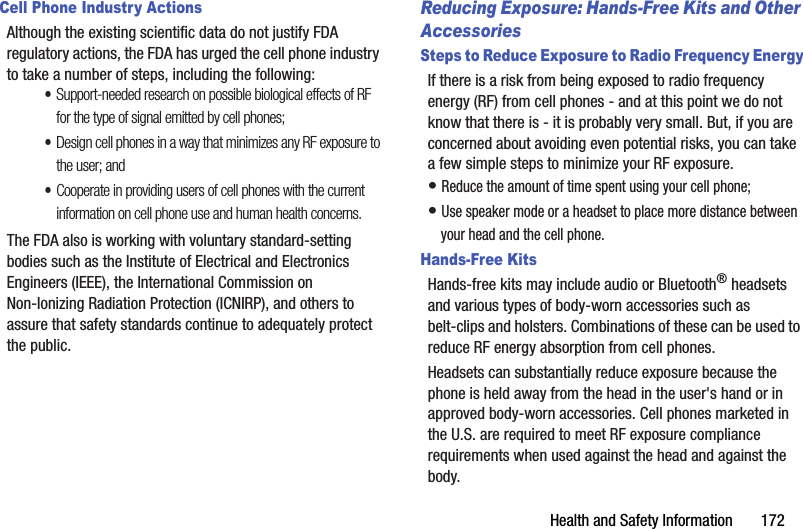 Health and Safety Information       172Cell Phone Industry ActionsAlthough the existing scientific data do not justify FDA regulatory actions, the FDA has urged the cell phone industry to take a number of steps, including the following:•Support-needed research on possible biological effects of RF for the type of signal emitted by cell phones;•Design cell phones in a way that minimizes any RF exposure to the user; and•Cooperate in providing users of cell phones with the current information on cell phone use and human health concerns.The FDA also is working with voluntary standard-setting bodies such as the Institute of Electrical and Electronics Engineers (IEEE), the International Commission on Non-Ionizing Radiation Protection (ICNIRP), and others to assure that safety standards continue to adequately protect the public.Reducing Exposure: Hands-Free Kits and Other AccessoriesSteps to Reduce Exposure to Radio Frequency EnergyIf there is a risk from being exposed to radio frequency energy (RF) from cell phones - and at this point we do not know that there is - it is probably very small. But, if you are concerned about avoiding even potential risks, you can take a few simple steps to minimize your RF exposure.• Reduce the amount of time spent using your cell phone;• Use speaker mode or a headset to place more distance between your head and the cell phone.Hands-Free KitsHands-free kits may include audio or Bluetooth® headsets and various types of body-worn accessories such as belt-clips and holsters. Combinations of these can be used to reduce RF energy absorption from cell phones.Headsets can substantially reduce exposure because the phone is held away from the head in the user&apos;s hand or in approved body-worn accessories. Cell phones marketed in the U.S. are required to meet RF exposure compliance requirements when used against the head and against the body.DRAFT - Internal Use Only
