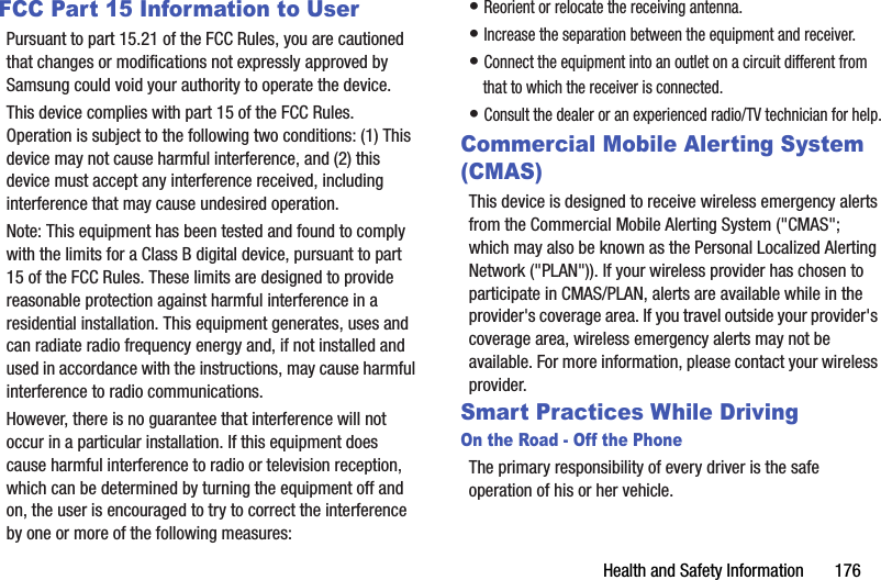Health and Safety Information       176FCC Part 15 Information to UserPursuant to part 15.21 of the FCC Rules, you are cautioned that changes or modifications not expressly approved by Samsung could void your authority to operate the device.This device complies with part 15 of the FCC Rules. Operation is subject to the following two conditions: (1) This device may not cause harmful interference, and (2) this device must accept any interference received, including interference that may cause undesired operation.Note: This equipment has been tested and found to comply with the limits for a Class B digital device, pursuant to part 15 of the FCC Rules. These limits are designed to provide reasonable protection against harmful interference in a residential installation. This equipment generates, uses and can radiate radio frequency energy and, if not installed and used in accordance with the instructions, may cause harmful interference to radio communications. However, there is no guarantee that interference will not occur in a particular installation. If this equipment does cause harmful interference to radio or television reception, which can be determined by turning the equipment off and on, the user is encouraged to try to correct the interference by one or more of the following measures:• Reorient or relocate the receiving antenna.• Increase the separation between the equipment and receiver.• Connect the equipment into an outlet on a circuit different from that to which the receiver is connected.• Consult the dealer or an experienced radio/TV technician for help.Commercial Mobile Alerting System (CMAS)This device is designed to receive wireless emergency alerts from the Commercial Mobile Alerting System (&quot;CMAS&quot;; which may also be known as the Personal Localized Alerting Network (&quot;PLAN&quot;)). If your wireless provider has chosen to participate in CMAS/PLAN, alerts are available while in the provider&apos;s coverage area. If you travel outside your provider&apos;s coverage area, wireless emergency alerts may not be available. For more information, please contact your wireless provider.Smart Practices While DrivingOn the Road - Off the PhoneThe primary responsibility of every driver is the safe operation of his or her vehicle.DRAFT - Internal Use Only