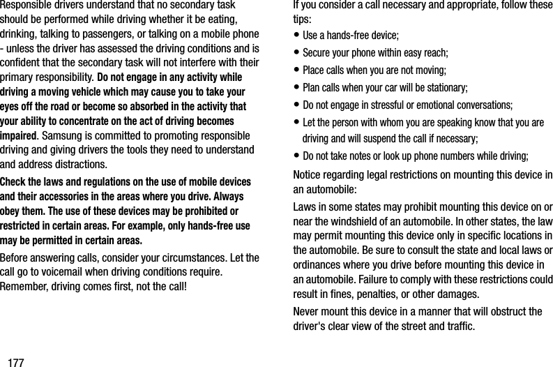 177Responsible drivers understand that no secondary task should be performed while driving whether it be eating, drinking, talking to passengers, or talking on a mobile phone - unless the driver has assessed the driving conditions and is confident that the secondary task will not interfere with their primary responsibility. Do not engage in any activity while driving a moving vehicle which may cause you to take your eyes off the road or become so absorbed in the activity that your ability to concentrate on the act of driving becomes impaired. Samsung is committed to promoting responsible driving and giving drivers the tools they need to understand and address distractions.Check the laws and regulations on the use of mobile devices and their accessories in the areas where you drive. Always obey them. The use of these devices may be prohibited or restricted in certain areas. For example, only hands-free use may be permitted in certain areas.Before answering calls, consider your circumstances. Let the call go to voicemail when driving conditions require. Remember, driving comes first, not the call!If you consider a call necessary and appropriate, follow these tips:• Use a hands-free device;• Secure your phone within easy reach;• Place calls when you are not moving;• Plan calls when your car will be stationary;• Do not engage in stressful or emotional conversations;• Let the person with whom you are speaking know that you are driving and will suspend the call if necessary;• Do not take notes or look up phone numbers while driving;Notice regarding legal restrictions on mounting this device in an automobile:Laws in some states may prohibit mounting this device on or near the windshield of an automobile. In other states, the law may permit mounting this device only in specific locations in the automobile. Be sure to consult the state and local laws or ordinances where you drive before mounting this device in an automobile. Failure to comply with these restrictions could result in fines, penalties, or other damages.Never mount this device in a manner that will obstruct the driver&apos;s clear view of the street and traffic.DRAFT - Internal Use Only