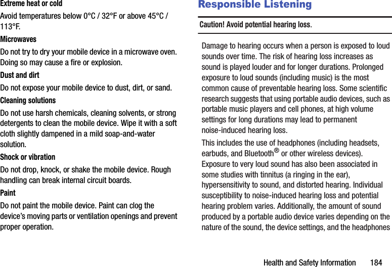 Health and Safety Information       184Extreme heat or coldAvoid temperatures below 0°C / 32°F or above 45°C / 113°F.MicrowavesDo not try to dry your mobile device in a microwave oven. Doing so may cause a fire or explosion.Dust and dirtDo not expose your mobile device to dust, dirt, or sand.Cleaning solutionsDo not use harsh chemicals, cleaning solvents, or strong detergents to clean the mobile device. Wipe it with a soft cloth slightly dampened in a mild soap-and-water solution.Shock or vibrationDo not drop, knock, or shake the mobile device. Rough handling can break internal circuit boards.PaintDo not paint the mobile device. Paint can clog the device’s moving parts or ventilation openings and prevent proper operation.Responsible ListeningCaution! Avoid potential hearing loss.Damage to hearing occurs when a person is exposed to loud sounds over time. The risk of hearing loss increases as sound is played louder and for longer durations. Prolonged exposure to loud sounds (including music) is the most common cause of preventable hearing loss. Some scientific research suggests that using portable audio devices, such as portable music players and cell phones, at high volume settings for long durations may lead to permanent noise-induced hearing loss. This includes the use of headphones (including headsets, earbuds, and Bluetooth® or other wireless devices). Exposure to very loud sound has also been associated in some studies with tinnitus (a ringing in the ear), hypersensitivity to sound, and distorted hearing. Individual susceptibility to noise-induced hearing loss and potential hearing problem varies. Additionally, the amount of sound produced by a portable audio device varies depending on the nature of the sound, the device settings, and the headphones DRAFT - Internal Use Only