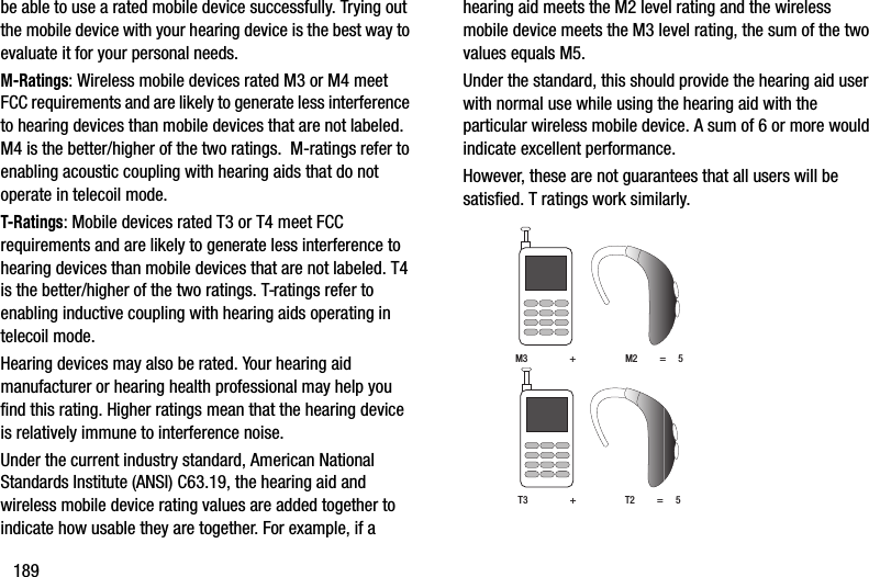 189be able to use a rated mobile device successfully. Trying out the mobile device with your hearing device is the best way to evaluate it for your personal needs.M-Ratings: Wireless mobile devices rated M3 or M4 meet FCC requirements and are likely to generate less interference to hearing devices than mobile devices that are not labeled. M4 is the better/higher of the two ratings.  M-ratings refer to enabling acoustic coupling with hearing aids that do not operate in telecoil mode.T-Ratings: Mobile devices rated T3 or T4 meet FCC requirements and are likely to generate less interference to hearing devices than mobile devices that are not labeled. T4 is the better/higher of the two ratings. T-ratings refer to enabling inductive coupling with hearing aids operating in telecoil mode.Hearing devices may also be rated. Your hearing aid manufacturer or hearing health professional may help you find this rating. Higher ratings mean that the hearing device is relatively immune to interference noise. Under the current industry standard, American National Standards Institute (ANSI) C63.19, the hearing aid and wireless mobile device rating values are added together to indicate how usable they are together. For example, if a hearing aid meets the M2 level rating and the wireless mobile device meets the M3 level rating, the sum of the two values equals M5. Under the standard, this should provide the hearing aid user with normal use while using the hearing aid with the particular wireless mobile device. A sum of 6 or more would indicate excellent performance.  However, these are not guarantees that all users will be satisfied. T ratings work similarly. M3                 +                    M2         =     5T3                 +                    T2         =     5DRAFT - Internal Use Only