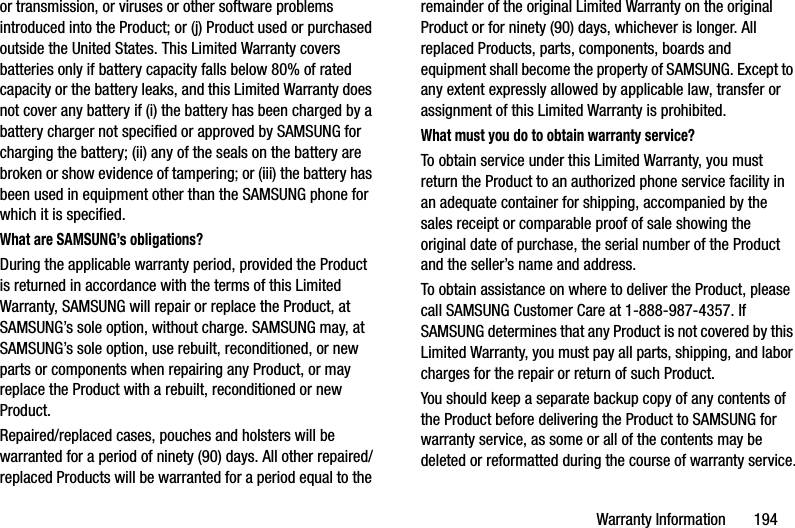 Warranty Information       194or transmission, or viruses or other software problems introduced into the Product; or (j) Product used or purchased outside the United States. This Limited Warranty covers batteries only if battery capacity falls below 80% of rated capacity or the battery leaks, and this Limited Warranty does not cover any battery if (i) the battery has been charged by a battery charger not specified or approved by SAMSUNG for charging the battery; (ii) any of the seals on the battery are broken or show evidence of tampering; or (iii) the battery has been used in equipment other than the SAMSUNG phone for which it is specified.What are SAMSUNG’s obligations?During the applicable warranty period, provided the Product is returned in accordance with the terms of this Limited Warranty, SAMSUNG will repair or replace the Product, at SAMSUNG’s sole option, without charge. SAMSUNG may, at SAMSUNG’s sole option, use rebuilt, reconditioned, or new parts or components when repairing any Product, or may replace the Product with a rebuilt, reconditioned or new Product. Repaired/replaced cases, pouches and holsters will be warranted for a period of ninety (90) days. All other repaired/replaced Products will be warranted for a period equal to the remainder of the original Limited Warranty on the original Product or for ninety (90) days, whichever is longer. All replaced Products, parts, components, boards and equipment shall become the property of SAMSUNG. Except to any extent expressly allowed by applicable law, transfer or assignment of this Limited Warranty is prohibited.What must you do to obtain warranty service?To obtain service under this Limited Warranty, you must return the Product to an authorized phone service facility in an adequate container for shipping, accompanied by the sales receipt or comparable proof of sale showing the original date of purchase, the serial number of the Product and the seller’s name and address. To obtain assistance on where to deliver the Product, please call SAMSUNG Customer Care at 1-888-987-4357. If SAMSUNG determines that any Product is not covered by this Limited Warranty, you must pay all parts, shipping, and labor charges for the repair or return of such Product.You should keep a separate backup copy of any contents of the Product before delivering the Product to SAMSUNG for warranty service, as some or all of the contents may be deleted or reformatted during the course of warranty service.DRAFT - Internal Use Only