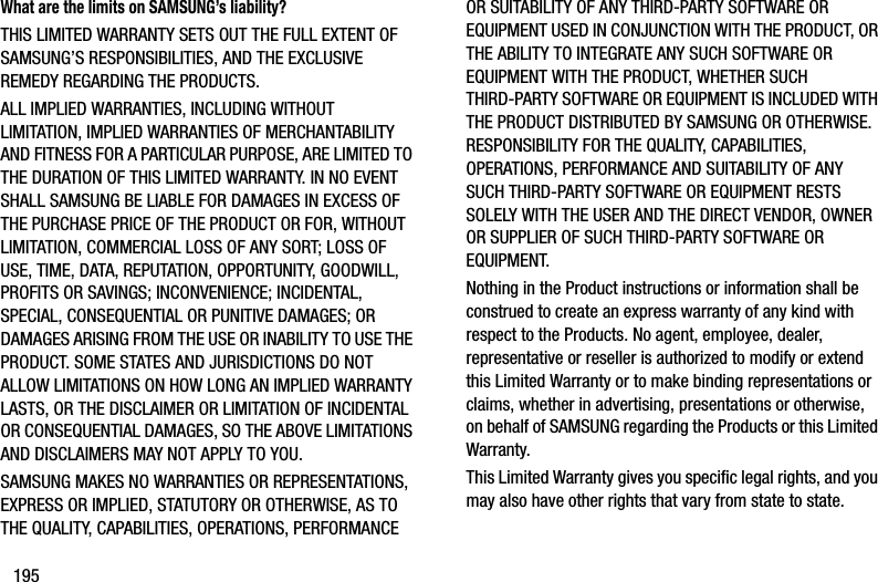 195What are the limits on SAMSUNG’s liability?THIS LIMITED WARRANTY SETS OUT THE FULL EXTENT OF SAMSUNG’S RESPONSIBILITIES, AND THE EXCLUSIVE REMEDY REGARDING THE PRODUCTS. ALL IMPLIED WARRANTIES, INCLUDING WITHOUT LIMITATION, IMPLIED WARRANTIES OF MERCHANTABILITY AND FITNESS FOR A PARTICULAR PURPOSE, ARE LIMITED TO THE DURATION OF THIS LIMITED WARRANTY. IN NO EVENT SHALL SAMSUNG BE LIABLE FOR DAMAGES IN EXCESS OF THE PURCHASE PRICE OF THE PRODUCT OR FOR, WITHOUT LIMITATION, COMMERCIAL LOSS OF ANY SORT; LOSS OF USE, TIME, DATA, REPUTATION, OPPORTUNITY, GOODWILL, PROFITS OR SAVINGS; INCONVENIENCE; INCIDENTAL, SPECIAL, CONSEQUENTIAL OR PUNITIVE DAMAGES; OR DAMAGES ARISING FROM THE USE OR INABILITY TO USE THE PRODUCT. SOME STATES AND JURISDICTIONS DO NOT ALLOW LIMITATIONS ON HOW LONG AN IMPLIED WARRANTY LASTS, OR THE DISCLAIMER OR LIMITATION OF INCIDENTAL OR CONSEQUENTIAL DAMAGES, SO THE ABOVE LIMITATIONS AND DISCLAIMERS MAY NOT APPLY TO YOU.SAMSUNG MAKES NO WARRANTIES OR REPRESENTATIONS, EXPRESS OR IMPLIED, STATUTORY OR OTHERWISE, AS TO THE QUALITY, CAPABILITIES, OPERATIONS, PERFORMANCE OR SUITABILITY OF ANY THIRD-PARTY SOFTWARE OR EQUIPMENT USED IN CONJUNCTION WITH THE PRODUCT, OR THE ABILITY TO INTEGRATE ANY SUCH SOFTWARE OR EQUIPMENT WITH THE PRODUCT, WHETHER SUCH THIRD-PARTY SOFTWARE OR EQUIPMENT IS INCLUDED WITH THE PRODUCT DISTRIBUTED BY SAMSUNG OR OTHERWISE. RESPONSIBILITY FOR THE QUALITY, CAPABILITIES, OPERATIONS, PERFORMANCE AND SUITABILITY OF ANY SUCH THIRD-PARTY SOFTWARE OR EQUIPMENT RESTS SOLELY WITH THE USER AND THE DIRECT VENDOR, OWNER OR SUPPLIER OF SUCH THIRD-PARTY SOFTWARE OR EQUIPMENT.Nothing in the Product instructions or information shall be construed to create an express warranty of any kind with respect to the Products. No agent, employee, dealer, representative or reseller is authorized to modify or extend this Limited Warranty or to make binding representations or claims, whether in advertising, presentations or otherwise, on behalf of SAMSUNG regarding the Products or this Limited Warranty.This Limited Warranty gives you specific legal rights, and you may also have other rights that vary from state to state.DRAFT - Internal Use Only