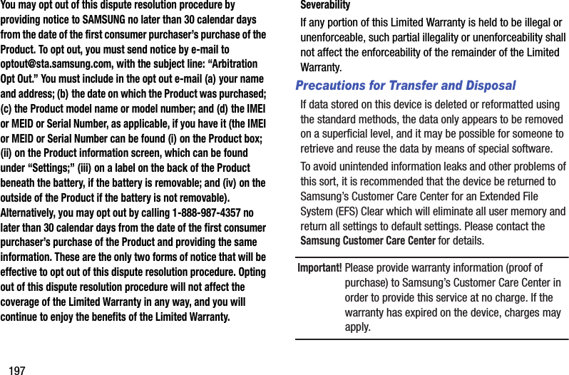 197You may opt out of this dispute resolution procedure by providing notice to SAMSUNG no later than 30 calendar days from the date of the first consumer purchaser’s purchase of the Product. To opt out, you must send notice by e-mail to optout@sta.samsung.com, with the subject line: “Arbitration Opt Out.” You must include in the opt out e-mail (a) your name and address; (b) the date on which the Product was purchased; (c) the Product model name or model number; and (d) the IMEI or MEID or Serial Number, as applicable, if you have it (the IMEI or MEID or Serial Number can be found (i) on the Product box; (ii) on the Product information screen, which can be found under “Settings;” (iii) on a label on the back of the Product beneath the battery, if the battery is removable; and (iv) on the outside of the Product if the battery is not removable). Alternatively, you may opt out by calling 1-888-987-4357 no later than 30 calendar days from the date of the first consumer purchaser’s purchase of the Product and providing the same information. These are the only two forms of notice that will be effective to opt out of this dispute resolution procedure. Opting out of this dispute resolution procedure will not affect the coverage of the Limited Warranty in any way, and you will continue to enjoy the benefits of the Limited Warranty.SeverabilityIf any portion of this Limited Warranty is held to be illegal or unenforceable, such partial illegality or unenforceability shall not affect the enforceability of the remainder of the Limited Warranty.Precautions for Transfer and DisposalIf data stored on this device is deleted or reformatted using the standard methods, the data only appears to be removed on a superficial level, and it may be possible for someone to retrieve and reuse the data by means of special software.To avoid unintended information leaks and other problems of this sort, it is recommended that the device be returned to Samsung’s Customer Care Center for an Extended File System (EFS) Clear which will eliminate all user memory and return all settings to default settings. Please contact the Samsung Customer Care Center for details.Important! Please provide warranty information (proof of purchase) to Samsung’s Customer Care Center in order to provide this service at no charge. If the warranty has expired on the device, charges may apply.DRAFT - Internal Use Only