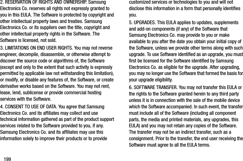 1992. RESERVATION OF RIGHTS AND OWNERSHIP. Samsung Electronics Co. reserves all rights not expressly granted to you in this EULA. The Software is protected by copyright and other intellectual property laws and treaties. Samsung Electronics Co. or its suppliers own the title, copyright and other intellectual property rights in the Software. The Software is licensed, not sold.3. LIMITATIONS ON END USER RIGHTS. You may not reverse engineer, decompile, disassemble, or otherwise attempt to discover the source code or algorithms of, the Software (except and only to the extent that such activity is expressly permitted by applicable law not withstanding this limitation), or modify, or disable any features of, the Software, or create derivative works based on the Software. You may not rent, lease, lend, sublicense or provide commercial hosting services with the Software.4. CONSENT TO USE OF DATA. You agree that Samsung Electronics Co. and its affiliates may collect and use technical information gathered as part of the product support services related to the Software provided to you, if any. Samsung Electronics Co. and its affiliates may use this information solely to improve their products or to provide customized services or technologies to you and will not disclose this information in a form that personally identifies you.5. UPGRADES. This EULA applies to updates, supplements and add-on components (if any) of the Software that Samsung Electronics Co. may provide to you or make available to you after the date you obtain your initial copy of the Software, unless we provide other terms along with such upgrade. To use Software identified as an upgrade, you must first be licensed for the Software identified by Samsung Electronics Co. as eligible for the upgrade. After upgrading, you may no longer use the Software that formed the basis for your upgrade eligibility.6. SOFTWARE TRANSFER. You may not transfer this EULA or the rights to the Software granted herein to any third party unless it is in connection with the sale of the mobile device which the Software accompanied. In such event, the transfer must include all of the Software (including all component parts, the media and printed materials, any upgrades, this EULA) and you may not retain any copies of the Software. The transfer may not be an indirect transfer, such as a consignment. Prior to the transfer, the end user receiving the Software must agree to all the EULA terms.DRAFT - Internal Use Only