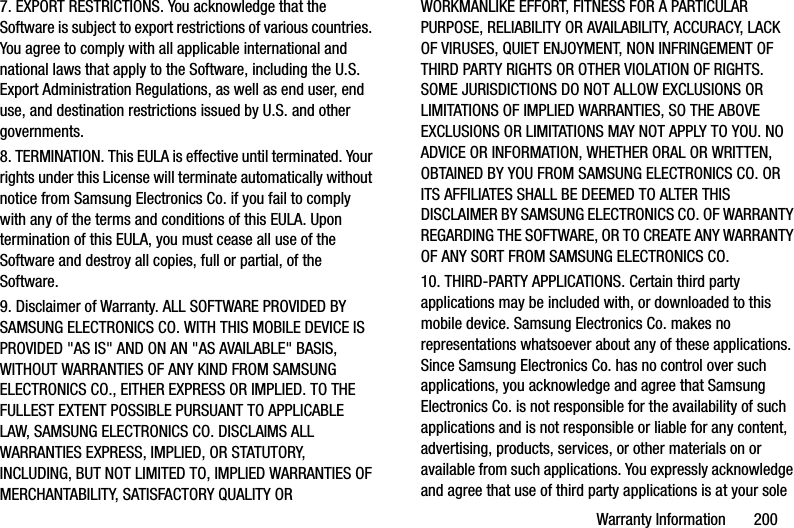 Warranty Information       2007. EXPORT RESTRICTIONS. You acknowledge that the Software is subject to export restrictions of various countries. You agree to comply with all applicable international and national laws that apply to the Software, including the U.S. Export Administration Regulations, as well as end user, end use, and destination restrictions issued by U.S. and other governments.8. TERMINATION. This EULA is effective until terminated. Your rights under this License will terminate automatically without notice from Samsung Electronics Co. if you fail to comply with any of the terms and conditions of this EULA. Upon termination of this EULA, you must cease all use of the Software and destroy all copies, full or partial, of the Software.9. Disclaimer of Warranty. ALL SOFTWARE PROVIDED BY SAMSUNG ELECTRONICS CO. WITH THIS MOBILE DEVICE IS PROVIDED &quot;AS IS&quot; AND ON AN &quot;AS AVAILABLE&quot; BASIS, WITHOUT WARRANTIES OF ANY KIND FROM SAMSUNG ELECTRONICS CO., EITHER EXPRESS OR IMPLIED. TO THE FULLEST EXTENT POSSIBLE PURSUANT TO APPLICABLE LAW, SAMSUNG ELECTRONICS CO. DISCLAIMS ALL WARRANTIES EXPRESS, IMPLIED, OR STATUTORY, INCLUDING, BUT NOT LIMITED TO, IMPLIED WARRANTIES OF MERCHANTABILITY, SATISFACTORY QUALITY OR WORKMANLIKE EFFORT, FITNESS FOR A PARTICULAR PURPOSE, RELIABILITY OR AVAILABILITY, ACCURACY, LACK OF VIRUSES, QUIET ENJOYMENT, NON INFRINGEMENT OF THIRD PARTY RIGHTS OR OTHER VIOLATION OF RIGHTS. SOME JURISDICTIONS DO NOT ALLOW EXCLUSIONS OR LIMITATIONS OF IMPLIED WARRANTIES, SO THE ABOVE EXCLUSIONS OR LIMITATIONS MAY NOT APPLY TO YOU. NO ADVICE OR INFORMATION, WHETHER ORAL OR WRITTEN, OBTAINED BY YOU FROM SAMSUNG ELECTRONICS CO. OR ITS AFFILIATES SHALL BE DEEMED TO ALTER THIS DISCLAIMER BY SAMSUNG ELECTRONICS CO. OF WARRANTY REGARDING THE SOFTWARE, OR TO CREATE ANY WARRANTY OF ANY SORT FROM SAMSUNG ELECTRONICS CO. 10. THIRD-PARTY APPLICATIONS. Certain third party applications may be included with, or downloaded to this mobile device. Samsung Electronics Co. makes no representations whatsoever about any of these applications. Since Samsung Electronics Co. has no control over such applications, you acknowledge and agree that Samsung Electronics Co. is not responsible for the availability of such applications and is not responsible or liable for any content, advertising, products, services, or other materials on or available from such applications. You expressly acknowledge and agree that use of third party applications is at your sole DRAFT - Internal Use Only