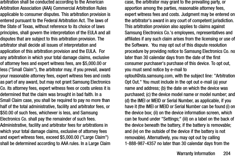 Warranty Information       204arbitration shall be conducted according to the American Arbitration Association (AAA) Commercial Arbitration Rules applicable to consumer disputes. This arbitration provision is entered pursuant to the Federal Arbitration Act. The laws of the State of Texas, without reference to its choice of laws principles, shall govern the interpretation of the EULA and all disputes that are subject to this arbitration provision. The arbitrator shall decide all issues of interpretation and application of this arbitration provision and the EULA.  For any arbitration in which your total damage claims, exclusive of attorney fees and expert witness fees, are $5,000.00 or less (&quot;Small Claim&quot;), the arbitrator may, if you prevail, award your reasonable attorney fees, expert witness fees and costs as part of any award, but may not grant Samsung Electronics Co. its attorney fees, expert witness fees or costs unless it is determined that the claim was brought in bad faith. In a Small Claim case, you shall be required to pay no more than half of the total administrative, facility and arbitrator fees, or $50.00 of such fees, whichever is less, and Samsung Electronics Co. shall pay the remainder of such fees. Administrative, facility and arbitrator fees for arbitrations in which your total damage claims, exclusive of attorney fees and expert witness fees, exceed $5,000.00 (&quot;Large Claim&quot;) shall be determined according to AAA rules. In a Large Claim case, the arbitrator may grant to the prevailing party, or apportion among the parties, reasonable attorney fees, expert witness fees and costs. Judgment may be entered on the arbitrator&apos;s award in any court of competent jurisdiction.  This arbitration provision also applies to claims against Samsung Electronics Co.&apos;s employees, representatives and affiliates if any such claim arises from the licensing or use of the Software.  You may opt out of this dispute resolution procedure by providing notice to Samsung Electronics Co. no later than 30 calendar days from the date of the first consumer purchaser&apos;s purchase of this device. To opt out, you must send notice by e-mail to optout@sta.samsung.com, with the subject line: &quot;Arbitration Opt Out.&quot; You must include in the opt out e-mail (a) your name and address; (b) the date on which the device was purchased; (c) the device model name or model number; and (d) the IMEI or MEID or Serial Number, as applicable, if you have it (the IMEI or MEID or Serial Number can be found (i) on the device box; (ii) on the device information screen, which can be found under &quot;Settings;&quot; (iii) on a label on the back of the device beneath the battery, if the battery is removable; and (iv) on the outside of the device if the battery is not removable). Alternatively, you may opt out by calling 1-888-987-4357 no later than 30 calendar days from the DRAFT - Internal Use Only
