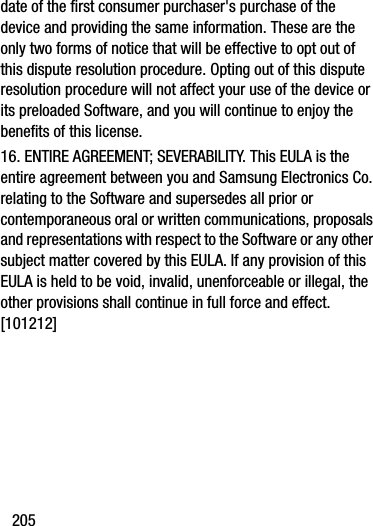 205date of the first consumer purchaser&apos;s purchase of the device and providing the same information. These are the only two forms of notice that will be effective to opt out of this dispute resolution procedure. Opting out of this dispute resolution procedure will not affect your use of the device or its preloaded Software, and you will continue to enjoy the benefits of this license.16. ENTIRE AGREEMENT; SEVERABILITY. This EULA is the entire agreement between you and Samsung Electronics Co. relating to the Software and supersedes all prior or contemporaneous oral or written communications, proposals and representations with respect to the Software or any other subject matter covered by this EULA. If any provision of this EULA is held to be void, invalid, unenforceable or illegal, the other provisions shall continue in full force and effect. [101212]DRAFT - Internal Use Only