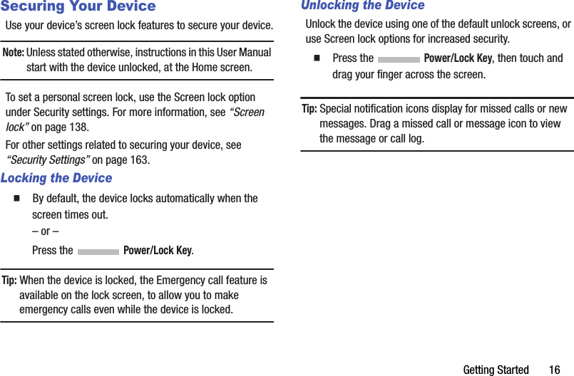 Getting Started       16Securing Your DeviceUse your device’s screen lock features to secure your device.Note: Unless stated otherwise, instructions in this User Manual start with the device unlocked, at the Home screen.To set a personal screen lock, use the Screen lock option under Security settings. For more information, see “Screen lock” on page 138.For other settings related to securing your device, see “Security Settings” on page 163.Locking the Device  By default, the device locks automatically when the screen times out.– or –Press the   Power/Lock Key.Tip: When the device is locked, the Emergency call feature is available on the lock screen, to allow you to make emergency calls even while the device is locked.Unlocking the DeviceUnlock the device using one of the default unlock screens, or use Screen lock options for increased security.  Press the   Power/Lock Key, then touch and drag your finger across the screen.Tip: Special notification icons display for missed calls or new messages. Drag a missed call or message icon to view the message or call log.DRAFT - Internal Use Only
