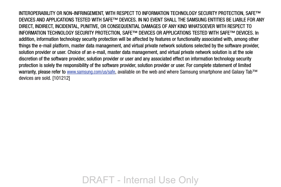 INTEROPERABILITY OR NON-INFRINGEMENT, WITH RESPECT TO INFORMATION TECHNOLOGY SECURITY PROTECTION, SAFE™ DEVICES AND APPLICATIONS TESTED WITH SAFE™ DEVICES. IN NO EVENT SHALL THE SAMSUNG ENTITIES BE LIABLE FOR ANY DIRECT, INDIRECT, INCIDENTAL, PUNITIVE, OR CONSEQUENTIAL DAMAGES OF ANY KIND WHATSOEVER WITH RESPECT TO INFORMATION TECHNOLOGY SECURITY PROTECTION, SAFE™ DEVICES OR APPLICATIONS TESTED WITH SAFE™ DEVICES. In addition, information technology security protection will be affected by features or functionality associated with, among other things the e-mail platform, master data management, and virtual private network solutions selected by the software provider, solution provider or user. Choice of an e-mail, master data management, and virtual private network solution is at the sole discretion of the software provider, solution provider or user and any associated effect on information technology security protection is solely the responsibility of the software provider, solution provider or user. For complete statement of limited warranty, please refer to www.samsung.com/us/safe, available on the web and where Samsung smartphone and Galaxy Tab™ devices are sold. [101212] DRAFT - Internal Use Only
