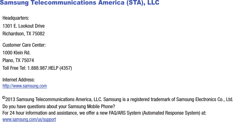 Samsung Telecommunications America (STA), LLC©2013 Samsung Telecommunications America, LLC. Samsung is a registered trademark of Samsung Electronics Co., Ltd.Do you have questions about your Samsung Mobile Phone? For 24 hour information and assistance, we offer a new FAQ/ARS System (Automated Response System) at:www.samsung.com/us/supportHeadquarters:1301 E. Lookout DriveRichardson, TX 75082Customer Care Center:1000 Klein Rd.Plano, TX 75074Toll Free Tel: 1.888.987.HELP (4357)Internet Address: http://www.samsung.comDRAFT - Internal Use Only