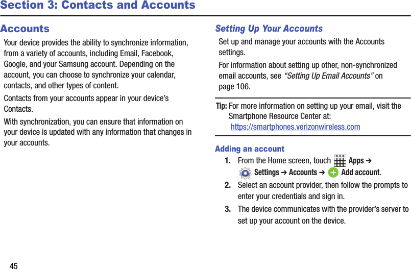45Section 3: Contacts and AccountsAccountsYour device provides the ability to synchronize information, from a variety of accounts, including Email, Facebook, Google, and your Samsung account. Depending on the account, you can choose to synchronize your calendar, contacts, and other types of content.Contacts from your accounts appear in your device’s Contacts.With synchronization, you can ensure that information on your device is updated with any information that changes in your accounts.Setting Up Your AccountsSet up and manage your accounts with the Accounts settings. For information about setting up other, non-synchronized email accounts, see “Setting Up Email Accounts” on page 106.Tip: For more information on setting up your email, visit the Smartphone Resource Center at: https://smartphones.verizonwireless.comAdding an account1. From the Home screen, touch   Apps ➔  Settings ➔ Accounts ➔ Add account.2. Select an account provider, then follow the prompts to enter your credentials and sign in.3. The device communicates with the provider’s server to set up your account on the device.DRAFT - Internal Use Only