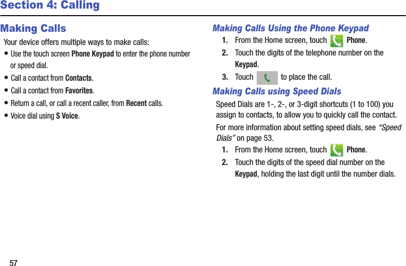 57Section 4: CallingMaking CallsYour device offers multiple ways to make calls:• Use the touch screen Phone Keypad to enter the phone number or speed dial.• Call a contact from Contacts.• Call a contact from Favorites.• Return a call, or call a recent caller, from Recent calls.• Voice dial using S Voice.Making Calls Using the Phone Keypad1. From the Home screen, touch   Phone.2. Touch the digits of the telephone number on the Keypad.3. Touch   to place the call.Making Calls using Speed DialsSpeed Dials are 1-, 2-, or 3-digit shortcuts (1 to 100) you assign to contacts, to allow you to quickly call the contact.For more information about setting speed dials, see “Speed Dials” on page 53.1. From the Home screen, touch   Phone.2. Touch the digits of the speed dial number on the Keypad, holding the last digit until the number dials.DRAFT - Internal Use Only