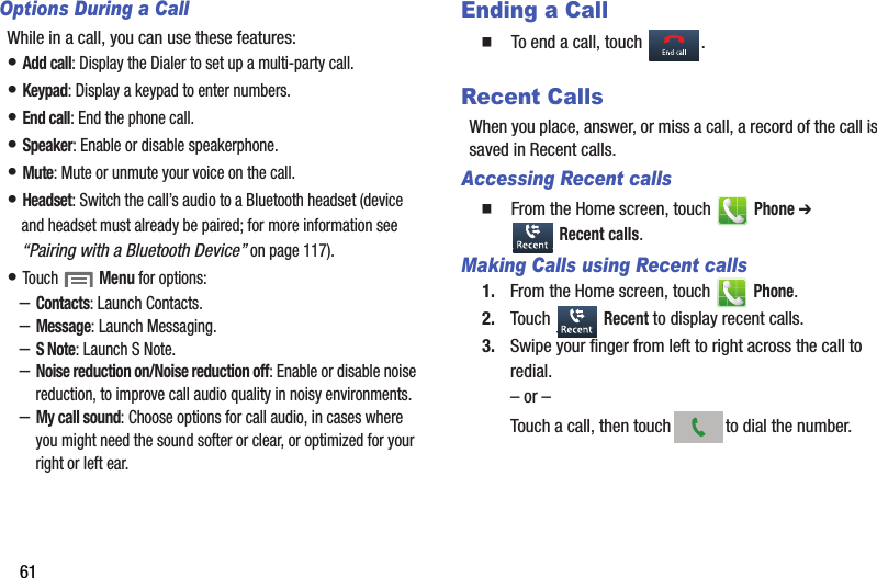 61Options During a CallWhile in a call, you can use these features:• Add call: Display the Dialer to set up a multi-party call.• Keypad: Display a keypad to enter numbers.• End call: End the phone call.• Speaker: Enable or disable speakerphone.• Mute: Mute or unmute your voice on the call.• Headset: Switch the call’s audio to a Bluetooth headset (device and headset must already be paired; for more information see “Pairing with a Bluetooth Device” on page 117).• Touch  Menu for options:–Contacts: Launch Contacts.–Message: Launch Messaging.–S Note: Launch S Note.–Noise reduction on/Noise reduction off: Enable or disable noise reduction, to improve call audio quality in noisy environments.–My call sound: Choose options for call audio, in cases where you might need the sound softer or clear, or optimized for your right or left ear.Ending a Call  To end a call, touch  .Recent CallsWhen you place, answer, or miss a call, a record of the call is saved in Recent calls.Accessing Recent calls  From the Home screen, touch   Phone ➔  Recent calls.Making Calls using Recent calls1. From the Home screen, touch   Phone.2. Touch  Recent to display recent calls.3. Swipe your finger from left to right across the call to redial.– or –Touch a call, then touch to dial the number.DRAFT - Internal Use Only